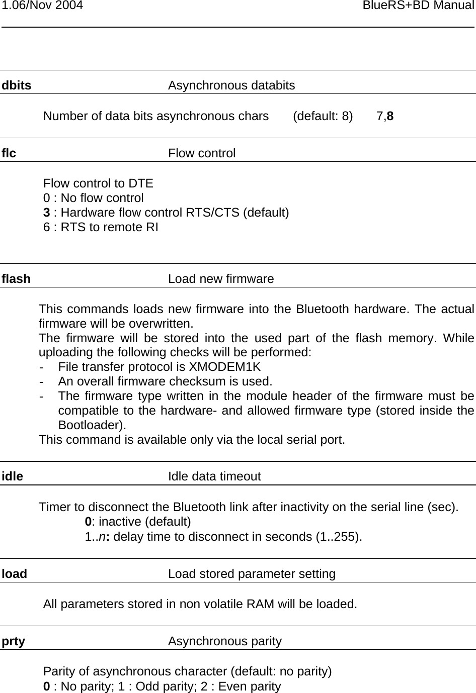 1.06/Nov 2004 BlueRS+BD Manualdbits Asynchronous databitsNumber of data bits asynchronous chars (default: 8) 7,8flc Flow controlFlow control to DTE0 : No flow control3 : Hardware flow control RTS/CTS (default)6 : RTS to remote RIflash Load new firmwareThis commands loads new firmware into the Bluetooth hardware. The actualfirmware will be overwritten.The firmware will be stored into the used part of the flash memory. Whileuploading the following checks will be performed:-  File transfer protocol is XMODEM1K-  An overall firmware checksum is used.-  The firmware type written in the module header of the firmware must becompatible to the hardware- and allowed firmware type (stored inside theBootloader).This command is available only via the local serial port.idle Idle data timeoutTimer to disconnect the Bluetooth link after inactivity on the serial line (sec).0: inactive (default)1..n: delay time to disconnect in seconds (1..255).load Load stored parameter settingAll parameters stored in non volatile RAM will be loaded.prty Asynchronous parityParity of asynchronous character (default: no parity)0 : No parity; 1 : Odd parity; 2 : Even parity