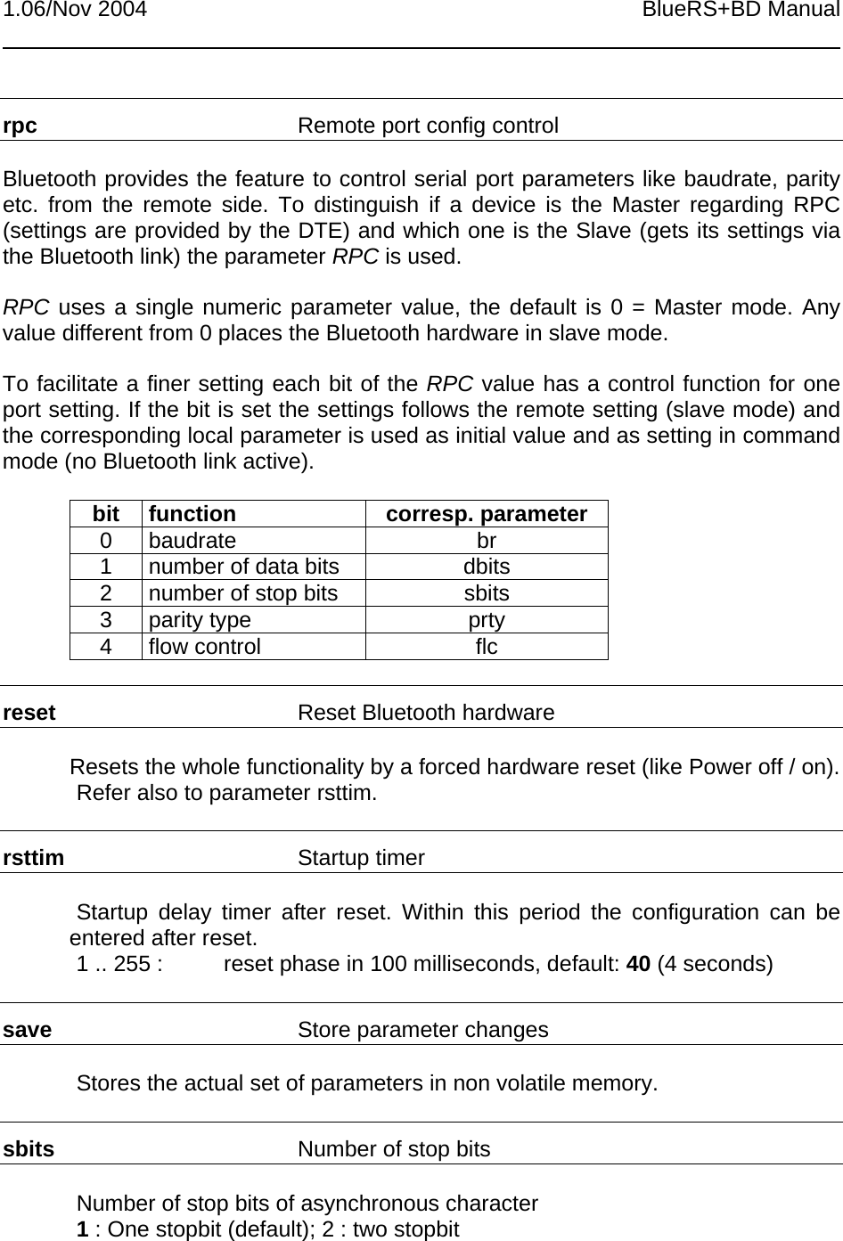 1.06/Nov 2004 BlueRS+BD Manualrpc Remote port config controlBluetooth provides the feature to control serial port parameters like baudrate, parityetc. from the remote side. To distinguish if a device is the Master regarding RPC(settings are provided by the DTE) and which one is the Slave (gets its settings viathe Bluetooth link) the parameter RPC is used.RPC uses a single numeric parameter value, the default is 0 = Master mode. Anyvalue different from 0 places the Bluetooth hardware in slave mode.To facilitate a finer setting each bit of the RPC value has a control function for oneport setting. If the bit is set the settings follows the remote setting (slave mode) andthe corresponding local parameter is used as initial value and as setting in commandmode (no Bluetooth link active).bit function corresp. parameter0 baudrate br1 number of data bits dbits2 number of stop bits sbits3 parity type prty4 flow control flcreset Reset Bluetooth hardwareResets the whole functionality by a forced hardware reset (like Power off / on).Refer also to parameter rsttim.rsttim Startup timerStartup delay timer after reset. Within this period the configuration can beentered after reset.1 .. 255 : reset phase in 100 milliseconds, default: 40 (4 seconds)save Store parameter changesStores the actual set of parameters in non volatile memory.sbits Number of stop bitsNumber of stop bits of asynchronous character1 : One stopbit (default); 2 : two stopbit