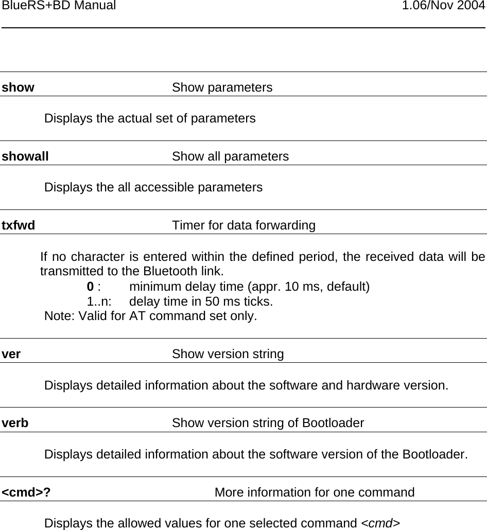 BlueRS+BD Manual 1.06/Nov 2004show Show parametersDisplays the actual set of parametersshowall Show all parametersDisplays the all accessible parameterstxfwd Timer for data forwardingIf no character is entered within the defined period, the received data will betransmitted to the Bluetooth link.0 : minimum delay time (appr. 10 ms, default)1..n: delay time in 50 ms ticks.Note: Valid for AT command set only.ver Show version stringDisplays detailed information about the software and hardware version.verb Show version string of BootloaderDisplays detailed information about the software version of the Bootloader.&lt;cmd&gt;? More information for one commandDisplays the allowed values for one selected command &lt;cmd&gt;