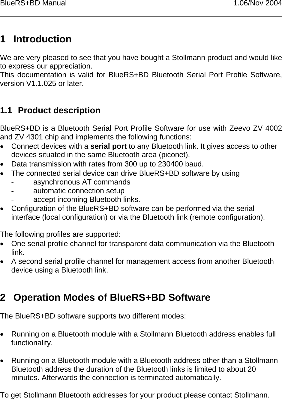 BlueRS+BD Manual 1.06/Nov 20041 IntroductionWe are very pleased to see that you have bought a Stollmann product and would liketo express our appreciation.This documentation is valid for BlueRS+BD Bluetooth Serial Port Profile Software,version V1.1.025 or later.1.1 Product descriptionBlueRS+BD is a Bluetooth Serial Port Profile Software for use with Zeevo ZV 4002and ZV 4301 chip and implements the following functions:•  Connect devices with a serial port to any Bluetooth link. It gives access to otherdevices situated in the same Bluetooth area (piconet).•  Data transmission with rates from 300 up to 230400 baud.•  The connected serial device can drive BlueRS+BD software by using-  asynchronous AT commands-  automatic connection setup-  accept incoming Bluetooth links.•  Configuration of the BlueRS+BD software can be performed via the serialinterface (local configuration) or via the Bluetooth link (remote configuration).The following profiles are supported:•  One serial profile channel for transparent data communication via the Bluetoothlink.•  A second serial profile channel for management access from another Bluetoothdevice using a Bluetooth link.2  Operation Modes of BlueRS+BD SoftwareThe BlueRS+BD software supports two different modes:•  Running on a Bluetooth module with a Stollmann Bluetooth address enables fullfunctionality.•  Running on a Bluetooth module with a Bluetooth address other than a StollmannBluetooth address the duration of the Bluetooth links is limited to about 20minutes. Afterwards the connection is terminated automatically.To get Stollmann Bluetooth addresses for your product please contact Stollmann.