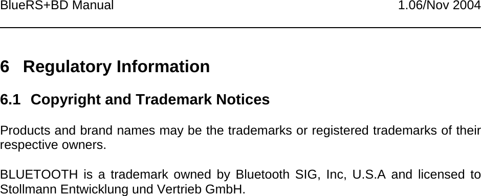 BlueRS+BD Manual 1.06/Nov 20046 Regulatory Information6.1  Copyright and Trademark NoticesProducts and brand names may be the trademarks or registered trademarks of theirrespective owners.BLUETOOTH is a trademark owned by Bluetooth SIG, Inc, U.S.A and licensed toStollmann Entwicklung und Vertrieb GmbH.