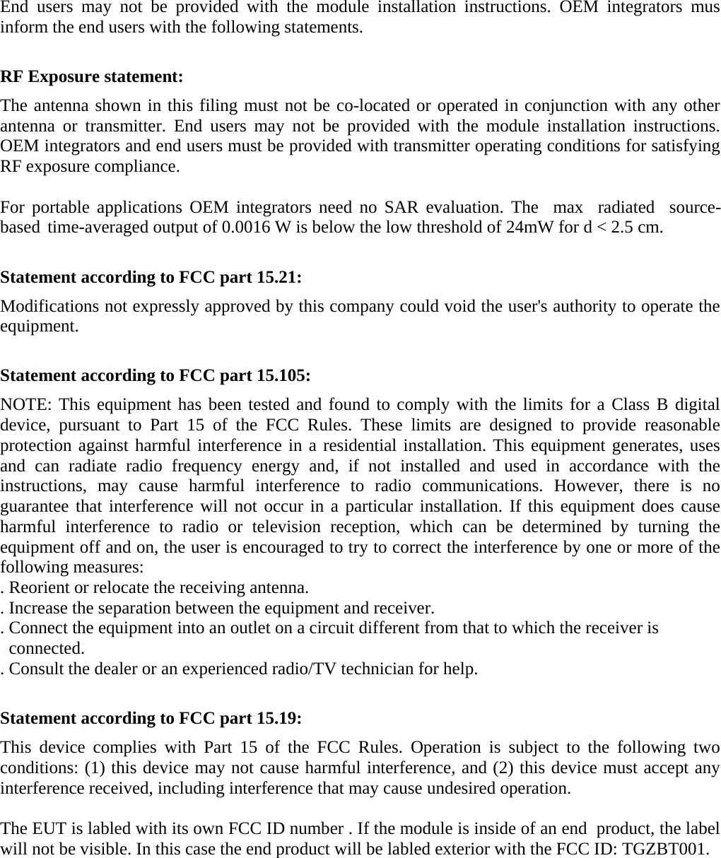 End users may not be provided with the module installation instructions. OEM integrators mus inform the end users with the following statements.   RF Exposure statement: The antenna shown in this filing must not be co-located or operated in conjunction with any other antenna or transmitter. End users may not be provided with the module installation instructions. OEM integrators and end users must be provided with transmitter operating conditions for satisfying RF exposure compliance.  For portable applications OEM integrators need no SAR evaluation. The  max  radiated  source- based time-averaged output of 0.0016 W is below the low threshold of 24mW for d &lt; 2.5 cm.  Statement according to FCC part 15.21: Modifications not expressly approved by this company could void the user&apos;s authority to operate the equipment.  Statement according to FCC part 15.105: NOTE: This equipment has been tested and found to comply with the limits for a Class B digital device, pursuant to Part 15 of the FCC Rules. These limits are designed to provide reasonable protection against harmful interference in a residential installation. This equipment generates, uses and can radiate radio frequency energy and, if not installed and used in accordance with the instructions, may cause harmful interference to radio communications. However, there is no guarantee that interference will not occur in a particular installation. If this equipment does cause harmful interference to radio or television reception, which can be determined by turning the equipment off and on, the user is encouraged to try to correct the interference by one or more of the following measures: . Reorient or relocate the receiving antenna. . Increase the separation between the equipment and receiver. . Connect the equipment into an outlet on a circuit different from that to which the receiver is   connected. . Consult the dealer or an experienced radio/TV technician for help.   Statement according to FCC part 15.19: This device complies with Part 15 of the FCC Rules. Operation is subject to the following two conditions: (1) this device may not cause harmful interference, and (2) this device must accept any interference received, including interference that may cause undesired operation.   The EUT is labled with its own FCC ID number . If the module is inside of an end  product, the label will not be visible. In this case the end product will be labled exterior with the FCC ID: TGZBT001. 