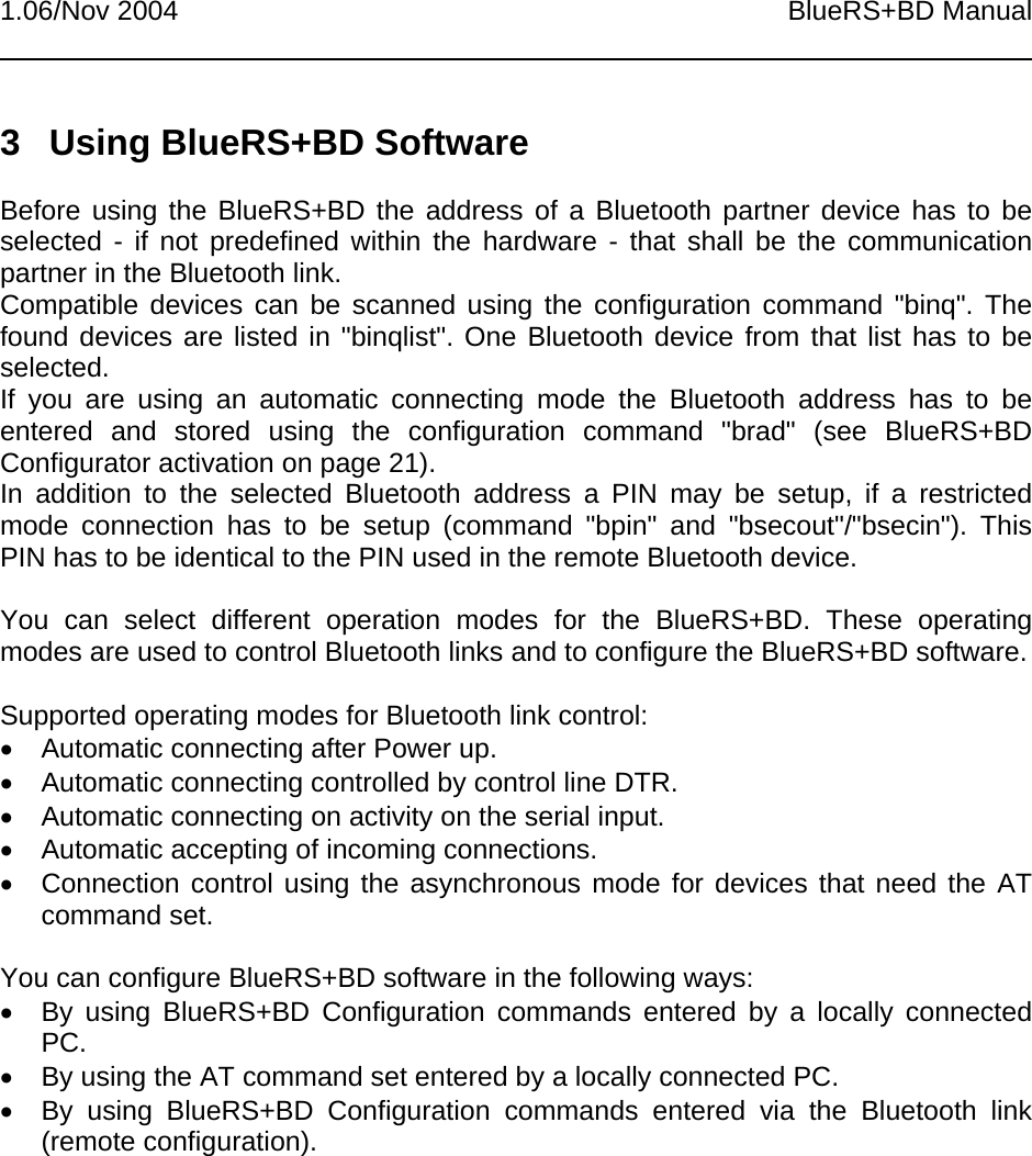 1.06/Nov 2004 BlueRS+BD Manual3  Using BlueRS+BD SoftwareBefore using the BlueRS+BD the address of a Bluetooth partner device has to beselected - if not predefined within the hardware - that shall be the communicationpartner in the Bluetooth link.Compatible devices can be scanned using the configuration command &quot;binq&quot;. Thefound devices are listed in &quot;binqlist&quot;. One Bluetooth device from that list has to beselected.If you are using an automatic connecting mode the Bluetooth address has to beentered and stored using the configuration command &quot;brad&quot; (see BlueRS+BDConfigurator activation on page 21).In addition to the selected Bluetooth address a PIN may be setup, if a restrictedmode connection has to be setup (command &quot;bpin&quot; and &quot;bsecout&quot;/&quot;bsecin&quot;). ThisPIN has to be identical to the PIN used in the remote Bluetooth device.You can select different operation modes for the BlueRS+BD. These operatingmodes are used to control Bluetooth links and to configure the BlueRS+BD software.Supported operating modes for Bluetooth link control:•  Automatic connecting after Power up.•  Automatic connecting controlled by control line DTR.•  Automatic connecting on activity on the serial input.•  Automatic accepting of incoming connections.•  Connection control using the asynchronous mode for devices that need the ATcommand set.You can configure BlueRS+BD software in the following ways:•  By using BlueRS+BD Configuration commands entered by a locally connectedPC.•  By using the AT command set entered by a locally connected PC.•  By using BlueRS+BD Configuration commands entered via the Bluetooth link(remote configuration).