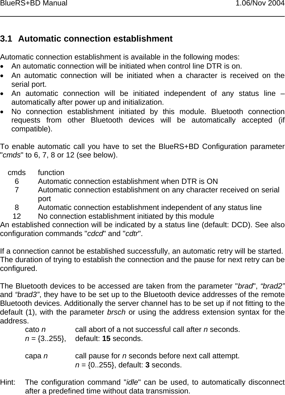 BlueRS+BD Manual 1.06/Nov 20043.1  Automatic connection establishmentAutomatic connection establishment is available in the following modes:•  An automatic connection will be initiated when control line DTR is on.•  An automatic connection will be initiated when a character is received on theserial port.•  An automatic connection will be initiated independent of any status line –automatically after power up and initialization.•  No connection establishment initiated by this module. Bluetooth connectionrequests from other Bluetooth devices will be automatically accepted (ifcompatible).To enable automatic call you have to set the BlueRS+BD Configuration parameter&quot;cmds&quot; to 6, 7, 8 or 12 (see below).cmds function6 Automatic connection establishment when DTR is ON7 Automatic connection establishment on any character received on serialport8 Automatic connection establishment independent of any status line12 No connection establishment initiated by this moduleAn established connection will be indicated by a status line (default: DCD). See alsoconfiguration commands &quot;cdcd&quot; and &quot;cdtr&quot;.If a connection cannot be established successfully, an automatic retry will be started.The duration of trying to establish the connection and the pause for next retry can beconfigured.The Bluetooth devices to be accessed are taken from the parameter &quot;brad&quot;, “brad2”and “brad3”, they have to be set up to the Bluetooth device addresses of the remoteBluetooth devices. Additionally the server channel has to be set up if not fitting to thedefault (1), with the parameter brsch or using the address extension syntax for theaddress.cato ncall abort of a not successful call after n seconds.n = {3..255},  default: 15 seconds.capa ncall pause for n seconds before next call attempt.n = {0..255}, default: 3 seconds.Hint:  The configuration command &quot;idle&quot; can be used, to automatically disconnectafter a predefined time without data transmission.