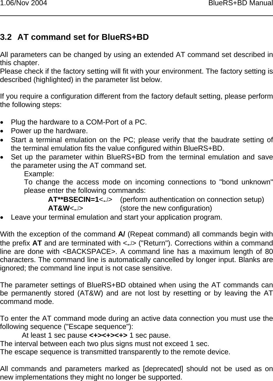 1.06/Nov 2004 BlueRS+BD Manual3.2  AT command set for BlueRS+BDAll parameters can be changed by using an extended AT command set described inthis chapter.Please check if the factory setting will fit with your environment. The factory setting isdescribed (highlighted) in the parameter list below.If you require a configuration different from the factory default setting, please performthe following steps:•  Plug the hardware to a COM-Port of a PC.•  Power up the hardware.•  Start a terminal emulation on the PC; please verify that the baudrate setting ofthe terminal emulation fits the value configured within BlueRS+BD.•  Set up the parameter within BlueRS+BD from the terminal emulation and savethe parameter using the AT command set.Example:To change the access mode on incoming connections to &quot;bond unknown&quot;please enter the following commands:AT**BSECIN=1&lt;↵&gt; (perform authentication on connection setup)AT&amp;W&lt;↵&gt; (store the new configuration)•  Leave your terminal emulation and start your application program.With the exception of the command A/ (Repeat command) all commands begin withthe prefix AT and are terminated with &lt;↵&gt; (&quot;Return&quot;). Corrections within a commandline are done with &lt;BACKSPACE&gt;. A command line has a maximum length of 80characters. The command line is automatically cancelled by longer input. Blanks areignored; the command line input is not case sensitive.The parameter settings of BlueRS+BD obtained when using the AT commands canbe permanently stored (AT&amp;W) and are not lost by resetting or by leaving the ATcommand mode.To enter the AT command mode during an active data connection you must use thefollowing sequence (&quot;Escape sequence&quot;):At least 1 sec pause &lt;+&gt;&lt;+&gt;&lt;+&gt; 1 sec pause.The interval between each two plus signs must not exceed 1 sec.The escape sequence is transmitted transparently to the remote device.All commands and parameters marked as [deprecated] should not be used as onnew implementations they might no longer be supported.