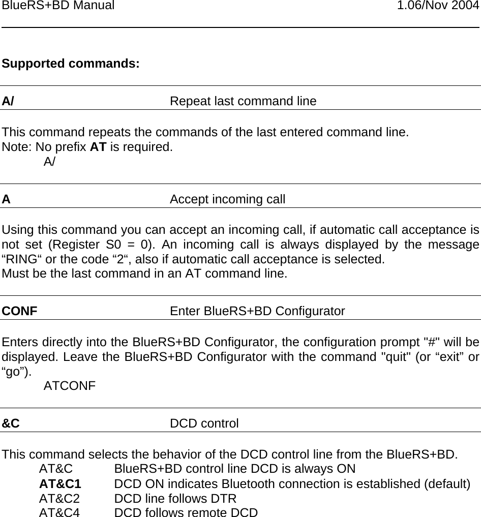 BlueRS+BD Manual 1.06/Nov 2004Supported commands:A/ Repeat last command lineThis command repeats the commands of the last entered command line.Note: No prefix AT is required.A/AAccept incoming callUsing this command you can accept an incoming call, if automatic call acceptance isnot set (Register S0 = 0). An incoming call is always displayed by the message“RING“ or the code “2“, also if automatic call acceptance is selected.Must be the last command in an AT command line.CONF Enter BlueRS+BD ConfiguratorEnters directly into the BlueRS+BD Configurator, the configuration prompt &quot;#&quot; will bedisplayed. Leave the BlueRS+BD Configurator with the command &quot;quit&quot; (or “exit” or“go”). ATCONF&amp;C DCD controlThis command selects the behavior of the DCD control line from the BlueRS+BD.AT&amp;C BlueRS+BD control line DCD is always ONAT&amp;C1 DCD ON indicates Bluetooth connection is established (default)AT&amp;C2 DCD line follows DTRAT&amp;C4 DCD follows remote DCD