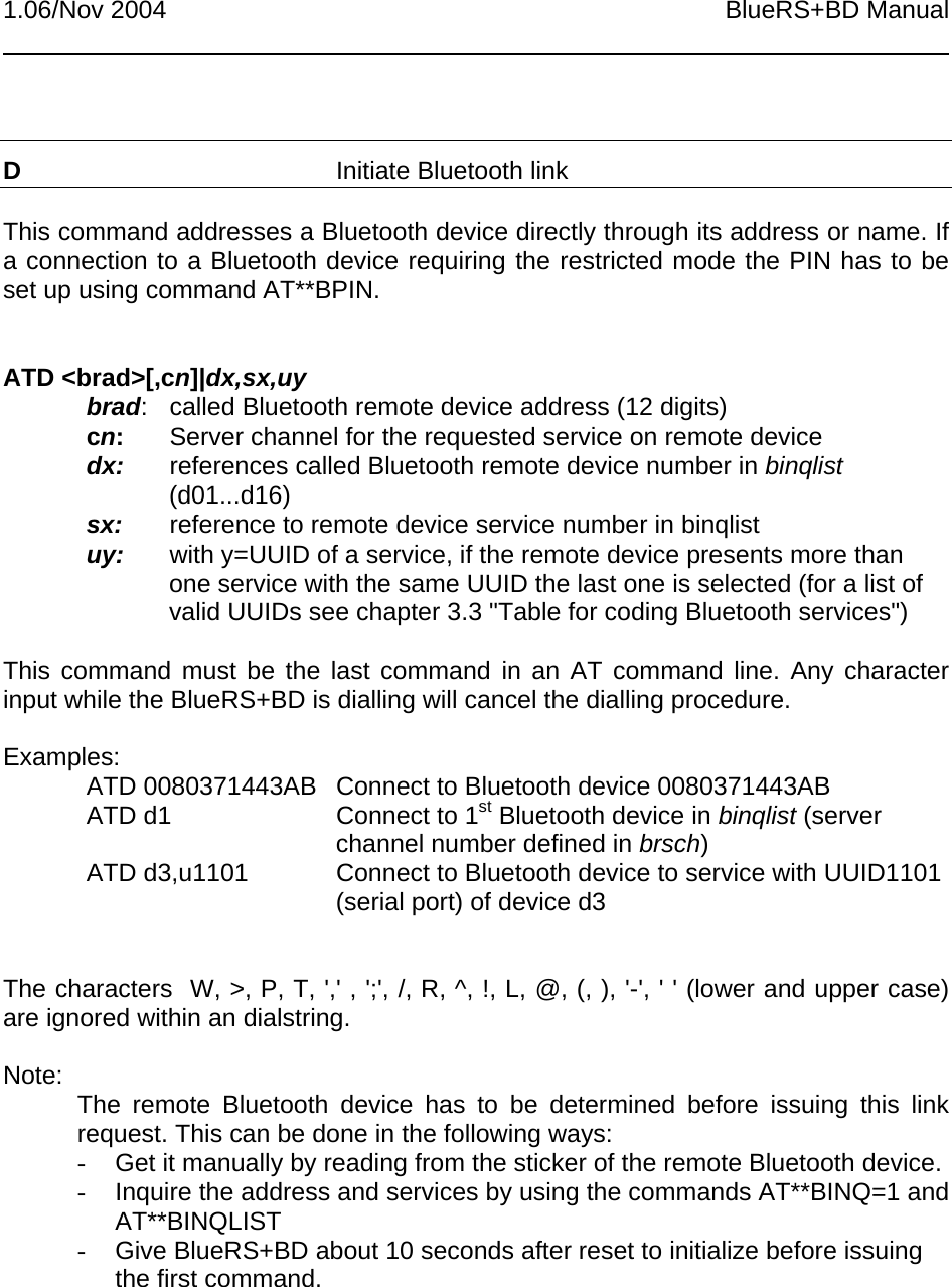 1.06/Nov 2004 BlueRS+BD ManualDInitiate Bluetooth linkThis command addresses a Bluetooth device directly through its address or name. Ifa connection to a Bluetooth device requiring the restricted mode the PIN has to beset up using command AT**BPIN.ATD &lt;brad&gt;[,cn]|dx,sx,uybrad: called Bluetooth remote device address (12 digits)cn:Server channel for the requested service on remote devicedx: references called Bluetooth remote device number in binqlist(d01...d16)sx: reference to remote device service number in binqlistuy: with y=UUID of a service, if the remote device presents more thanone service with the same UUID the last one is selected (for a list ofvalid UUIDs see chapter 3.3 &quot;Table for coding Bluetooth services&quot;)This command must be the last command in an AT command line. Any characterinput while the BlueRS+BD is dialling will cancel the dialling procedure.Examples:ATD 0080371443AB Connect to Bluetooth device 0080371443ABATD d1 Connect to 1st Bluetooth device in binqlist (serverchannel number defined in brsch)ATD d3,u1101 Connect to Bluetooth device to service with UUID1101(serial port) of device d3The characters  W, &gt;, P, T, &apos;,&apos; , &apos;;&apos;, /, R, ^, !, L, @, (, ), &apos;-&apos;, &apos; &apos; (lower and upper case)are ignored within an dialstring.Note: The remote Bluetooth device has to be determined before issuing this linkrequest. This can be done in the following ways:-  Get it manually by reading from the sticker of the remote Bluetooth device.-  Inquire the address and services by using the commands AT**BINQ=1 andAT**BINQLIST-  Give BlueRS+BD about 10 seconds after reset to initialize before issuingthe first command.