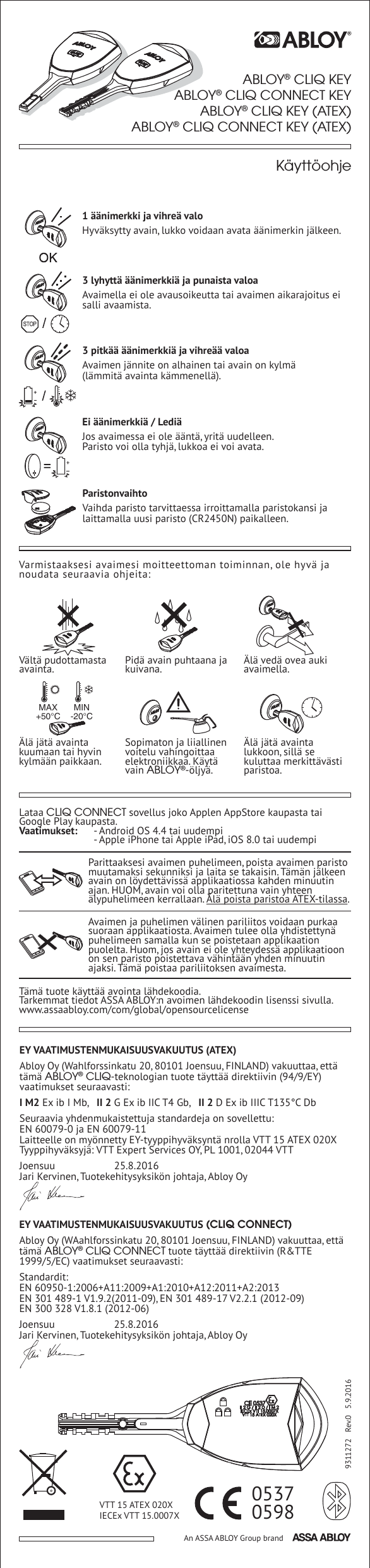 VTT 15 ATEX 020XIECEx VTT 15.0007X 0598An ASSA ABLOY Group brand9311272   Rev.0   5.9.20160537ABLOY&reg; CLIQ KEYABLOY&reg; CLIQ CONNECT KEYABLOY&reg; CLIQ KEY (ATEX)ABLOY&reg; CLIQ CONNECT KEY (ATEX)EY VAATIMUSTENMUKAISUUSVAKUUTUS (ATEX)Abloy Oy (Wahlforssinkatu 20, 80101 Joensuu, FINLAND) vakuuttaa, ett&auml; t&auml;m&auml; ABLOY&reg; CLIQ-teknologian tuote t&auml;ytt&auml;&auml; direktiivin (94/9/EY) vaatimukset seuraavasti:I M2 Ex ib I Mb,   II 2 G Ex ib IIC T4 Gb,   II 2 D Ex ib IIIC T135&deg;C DbSeuraavia yhdenmukaistettuja standardeja on sovellettu:EN 60079-0 ja EN 60079-11Laitteelle on my&ouml;nnetty EY-tyyppihyv&auml;ksynt&auml; nrolla VTT 15 ATEX 020XTyyppihyv&auml;ksyj&auml;: VTT Expert Services OY, PL 1001, 02044 VTTJoensuu   25.8.2016Jari Kervinen, Tuotekehitysyksik&ouml;n johtaja, Abloy OyEY VAATIMUSTENMUKAISUUSVAKUUTUS (CLIQ CONNECT)Abloy Oy (WAahlforssinkatu 20, 80101 Joensuu, FINLAND) vakuuttaa, ett&auml; t&auml;m&auml; ABLOY&reg; CLIQ CONNECT tuote t&auml;ytt&auml;&auml; direktiivin (R&amp;TTE 1999/5/EC) vaatimukset seuraavasti:Standardit:EN 60950-1:2006+A11:2009+A1:2010+A12:2011+A2:2013EN 301 489-1 V1.9.2(2011-09), EN 301 489-17 V2.2.1 (2012-09)EN 300 328 V1.8.1 (2012-06)Joensuu   25.8.2016Jari Kervinen, Tuotekehitysyksik&ouml;n johtaja, Abloy OyVarmistaaksesi avaimesi moitteettoman toiminnan, ole hyv&auml; ja noudata seuraavia ohjeita:V&auml;lt&auml; pudottamasta avainta. Pid&auml; avain puhtaana ja kuivana. &Auml;l&auml; ved&auml; ovea auki avaimella.&Auml;l&auml; j&auml;t&auml; avainta lukkoon, sill&auml; se kuluttaa merkitt&auml;v&auml;sti paristoa.Sopimaton ja liiallinen voitelu vahingoittaa elektroniikkaa. K&auml;yt&auml; vain ABLOY&reg;-&ouml;ljy&auml;.&Auml;l&auml; j&auml;t&auml; avainta kuumaan tai hyvin kylm&auml;&auml;n paikkaan.MAX+50&deg;CMIN-20&deg;CParittaaksesi avaimen puhelimeen, poista avaimen paristo muutamaksi sekunniksi ja laita se takaisin. T&auml;m&auml;n j&auml;lkeen avain on l&ouml;ydett&auml;viss&auml; applikaatiossa kahden minuutin ajan. HUOM, avain voi olla paritettuna vain yhteen &auml;lypuhelimeen kerrallaan. &Auml;l&auml; poista paristoa ATEX-tilassa.Avaimen ja puhelimen v&auml;linen pariliitos voidaan purkaa suoraan applikaatiosta. Avaimen tulee olla yhdistettyn&auml; puhelimeen samalla kun se poistetaan applikaation puolelta. Huom, jos avain ei ole yhteydess&auml; applikaatioon on sen paristo poistettava v&auml;hint&auml;&auml;n yhden minuutin ajaksi. T&auml;m&auml; poistaa pariliitoksen avaimesta. Lataa CLIQ CONNECT sovellus joko Applen AppStore kaupasta tai Google Play kaupasta.Vaatimukset:  - Android OS 4.4 tai uudempi  - Apple iPhone tai Apple iPad, iOS 8.0 tai uudempiT&auml;m&auml; tuote k&auml;ytt&auml;&auml; avointa l&auml;hdekoodia.Tarkemmat tiedot ASSA ABLOY:n avoimen l&auml;hdekoodin lisenssi sivulla.www.assaabloy.com/com/global/opensourcelicense1 &auml;&auml;nimerkki ja vihre&auml; valoHyv&auml;ksytty avain, lukko voidaan avata &auml;&auml;nimerkin j&auml;lkeen.3 lyhytt&auml; &auml;&auml;nimerkki&auml; ja punaista valoaAvaimella ei ole avausoikeutta tai avaimen aikarajoitus ei salli avaamista.3 pitk&auml;&auml; &auml;&auml;nimerkki&auml; ja vihre&auml;&auml; valoaAvaimen j&auml;nnite on alhainen tai avain on kylm&auml; (l&auml;mmit&auml; avainta k&auml;mmenell&auml;).Ei &auml;&auml;nimerkki&auml; / Ledi&auml;Jos avaimessa ei ole &auml;&auml;nt&auml;, yrit&auml; uudelleen. Paristo voi olla tyhj&auml;, lukkoa ei voi avata.ParistonvaihtoVaihda paristo tarvittaessa irroittamalla paristokansi ja laittamalla uusi paristo (CR2450N) paikalleen.K&auml;ytt&ouml;ohje