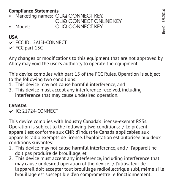 Compliance Statements&bull; Marketing names: CLIQ CONNECT KEY,    CLIQ CONNECT ONLINE KEY&bull; Model:  CLIQ CONNECT KEYUSA  FCC ID:  2AI5J-CONNECT FCC part 15CAny changes or modiﬁcations to this equipment that are not approved by Abloy may void the user&rsquo;s authority to operate the equipment.This device complies with part 15 of the FCC Rules. Operation is subject to the following two conditions: 1.  This device may not cause harmful interference, and2.  This device must accept any interference received, including interference that may cause undesired operation.CANADA IC: 21724-CONNECTThis device complies with Industry Canada&rsquo;s license-exempt RSSs. Operation is subject to the following two conditions:  / Le pr&eacute;sent appareil est conforme aux CNR d&rsquo;Industrie Canada applicables aux appareils radio exempts de licence. L&rsquo;exploitation est autoris&eacute;e aux deux conditions suivantes:1.  This device may not cause harmful interference, and /  l&rsquo;appareil ne doit pas produire de brouillage, et2.  This device must accept any interference, including interference that may cause undesired operation of the device.. / l&rsquo;utilisateur de l&rsquo;appareil doit accepter tout brouillage radio&eacute;lectrique subi, m&ecirc;me si le brouillage est susceptible d&rsquo;en compromettre le fonctionnement.   Rev.0   5.9.2016