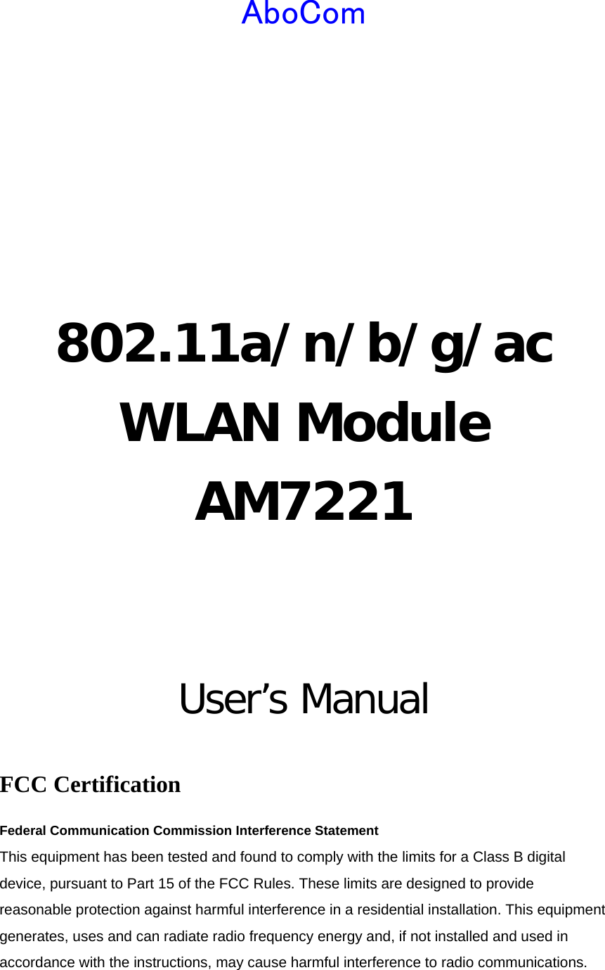  AboCom     802.11a/n/b/g/ac WLAN Module AM7221   User’s Manual  FCC Certification Federal Communication Commission Interference Statement   This equipment has been tested and found to comply with the limits for a Class B digital device, pursuant to Part 15 of the FCC Rules. These limits are designed to provide reasonable protection against harmful interference in a residential installation. This equipment generates, uses and can radiate radio frequency energy and, if not installed and used in accordance with the instructions, may cause harmful interference to radio communications. 