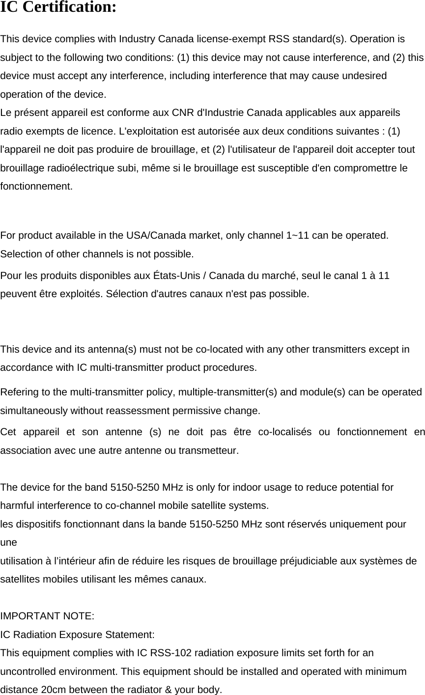   IC Certification: This device complies with Industry Canada license-exempt RSS standard(s). Operation is subject to the following two conditions: (1) this device may not cause interference, and (2) this device must accept any interference, including interference that may cause undesired operation of the device. Le présent appareil est conforme aux CNR d&apos;Industrie Canada applicables aux appareils radio exempts de licence. L&apos;exploitation est autorisée aux deux conditions suivantes : (1) l&apos;appareil ne doit pas produire de brouillage, et (2) l&apos;utilisateur de l&apos;appareil doit accepter tout brouillage radioélectrique subi, même si le brouillage est susceptible d&apos;en compromettre le fonctionnement.  For product available in the USA/Canada market, only channel 1~11 can be operated. Selection of other channels is not possible. Pour les produits disponibles aux États-Unis / Canada du marché, seul le canal 1 à 11 peuvent être exploités. Sélection d&apos;autres canaux n&apos;est pas possible.  This device and its antenna(s) must not be co-located with any other transmitters except in accordance with IC multi-transmitter product procedures. Refering to the multi-transmitter policy, multiple-transmitter(s) and module(s) can be operated simultaneously without reassessment permissive change.  Cet appareil et son antenne (s) ne doit pas être co-localisés ou fonctionnement en association avec une autre antenne ou transmetteur.  The device for the band 5150-5250 MHz is only for indoor usage to reduce potential for harmful interference to co-channel mobile satellite systems. les dispositifs fonctionnant dans la bande 5150-5250 MHz sont réservés uniquement pour une utilisation à l’intérieur afin de réduire les risques de brouillage préjudiciable aux systèmes de satellites mobiles utilisant les mêmes canaux.  IMPORTANT NOTE: IC Radiation Exposure Statement: This equipment complies with IC RSS-102 radiation exposure limits set forth for an uncontrolled environment. This equipment should be installed and operated with minimum distance 20cm between the radiator &amp; your body. 