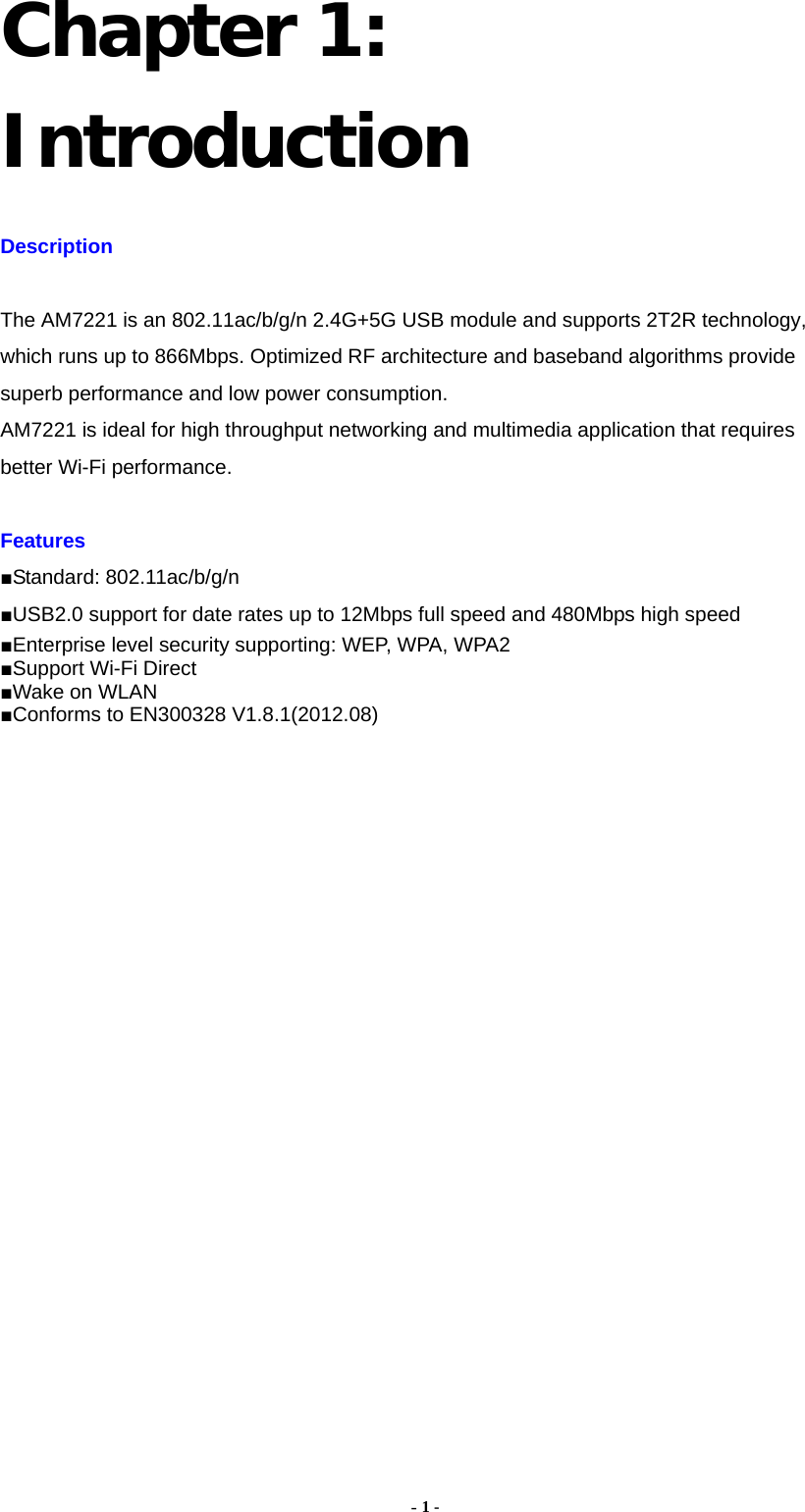  - 1 - Chapter 1: Introduction Description  The AM7221 is an 802.11ac/b/g/n 2.4G+5G USB module and supports 2T2R technology, which runs up to 866Mbps. Optimized RF architecture and baseband algorithms provide superb performance and low power consumption.   AM7221 is ideal for high throughput networking and multimedia application that requires better Wi-Fi performance.  Features  ■Standard: 802.11ac/b/g/n ■USB2.0 support for date rates up to 12Mbps full speed and 480Mbps high speed ■Enterprise level security supporting: WEP, WPA, WPA2 ■Support Wi-Fi Direct ■Wake on WLAN ■Conforms to EN300328 V1.8.1(2012.08)                    