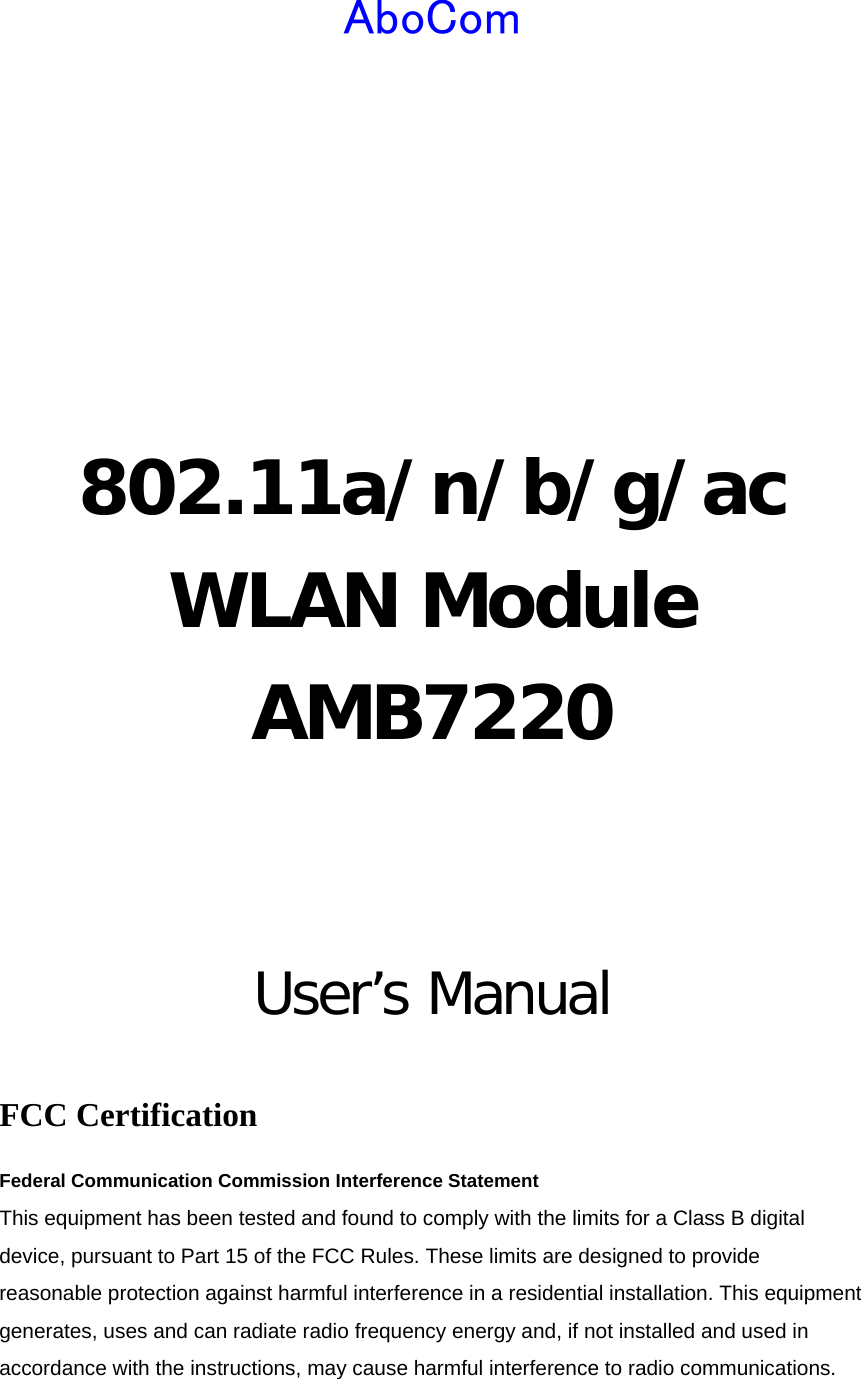  AboCom     802.11a/n/b/g/ac WLAN Module AMB7220   User’s Manual  FCC Certification Federal Communication Commission Interference Statement   This equipment has been tested and found to comply with the limits for a Class B digital device, pursuant to Part 15 of the FCC Rules. These limits are designed to provide reasonable protection against harmful interference in a residential installation. This equipment generates, uses and can radiate radio frequency energy and, if not installed and used in accordance with the instructions, may cause harmful interference to radio communications. 