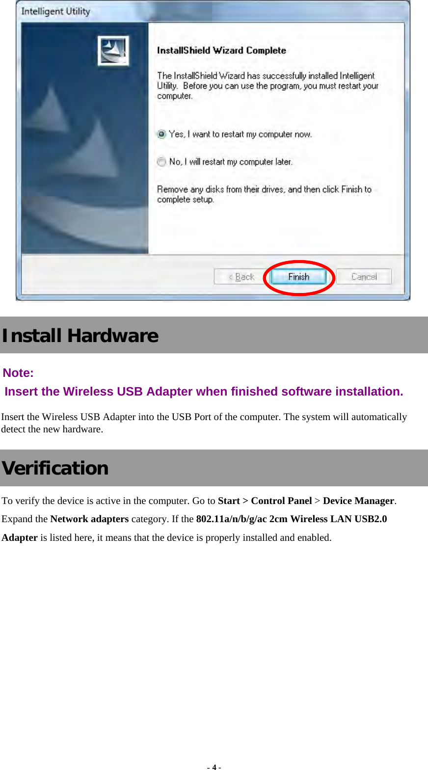  - 4 -  Install Hardware Note:  Insert the Wireless USB Adapter when finished software installation. Insert the Wireless USB Adapter into the USB Port of the computer. The system will automatically detect the new hardware. Verification To verify the device is active in the computer. Go to Start &gt; Control Panel &gt; Device Manager. Expand the Network adapters category. If the 802.11a/n/b/g/ac 2cm Wireless LAN USB2.0 Adapter is listed here, it means that the device is properly installed and enabled.   