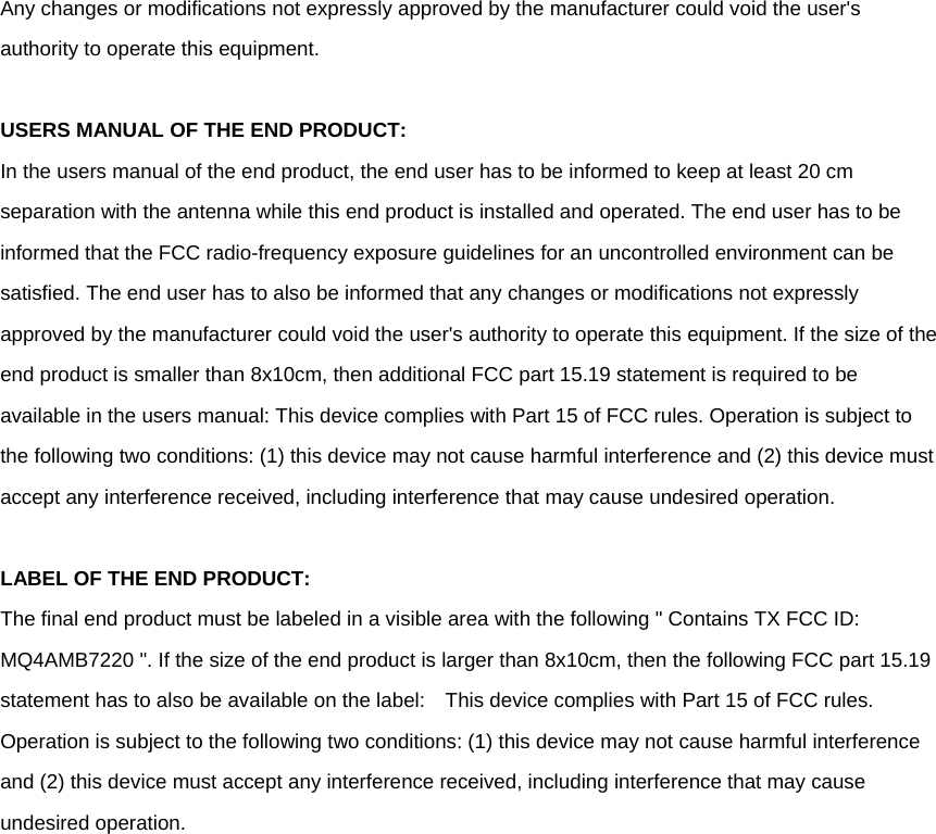    Any changes or modifications not expressly approved by the manufacturer could void the user&apos;s authority to operate this equipment.  USERS MANUAL OF THE END PRODUCT: In the users manual of the end product, the end user has to be informed to keep at least 20 cm separation with the antenna while this end product is installed and operated. The end user has to be informed that the FCC radio-frequency exposure guidelines for an uncontrolled environment can be satisfied. The end user has to also be informed that any changes or modifications not expressly approved by the manufacturer could void the user&apos;s authority to operate this equipment. If the size of the end product is smaller than 8x10cm, then additional FCC part 15.19 statement is required to be available in the users manual: This device complies with Part 15 of FCC rules. Operation is subject to the following two conditions: (1) this device may not cause harmful interference and (2) this device must accept any interference received, including interference that may cause undesired operation.  LABEL OF THE END PRODUCT: The final end product must be labeled in a visible area with the following &quot; Contains TX FCC ID: MQ4AMB7220 &quot;. If the size of the end product is larger than 8x10cm, then the following FCC part 15.19 statement has to also be available on the label:    This device complies with Part 15 of FCC rules. Operation is subject to the following two conditions: (1) this device may not cause harmful interference and (2) this device must accept any interference received, including interference that may cause undesired operation.     