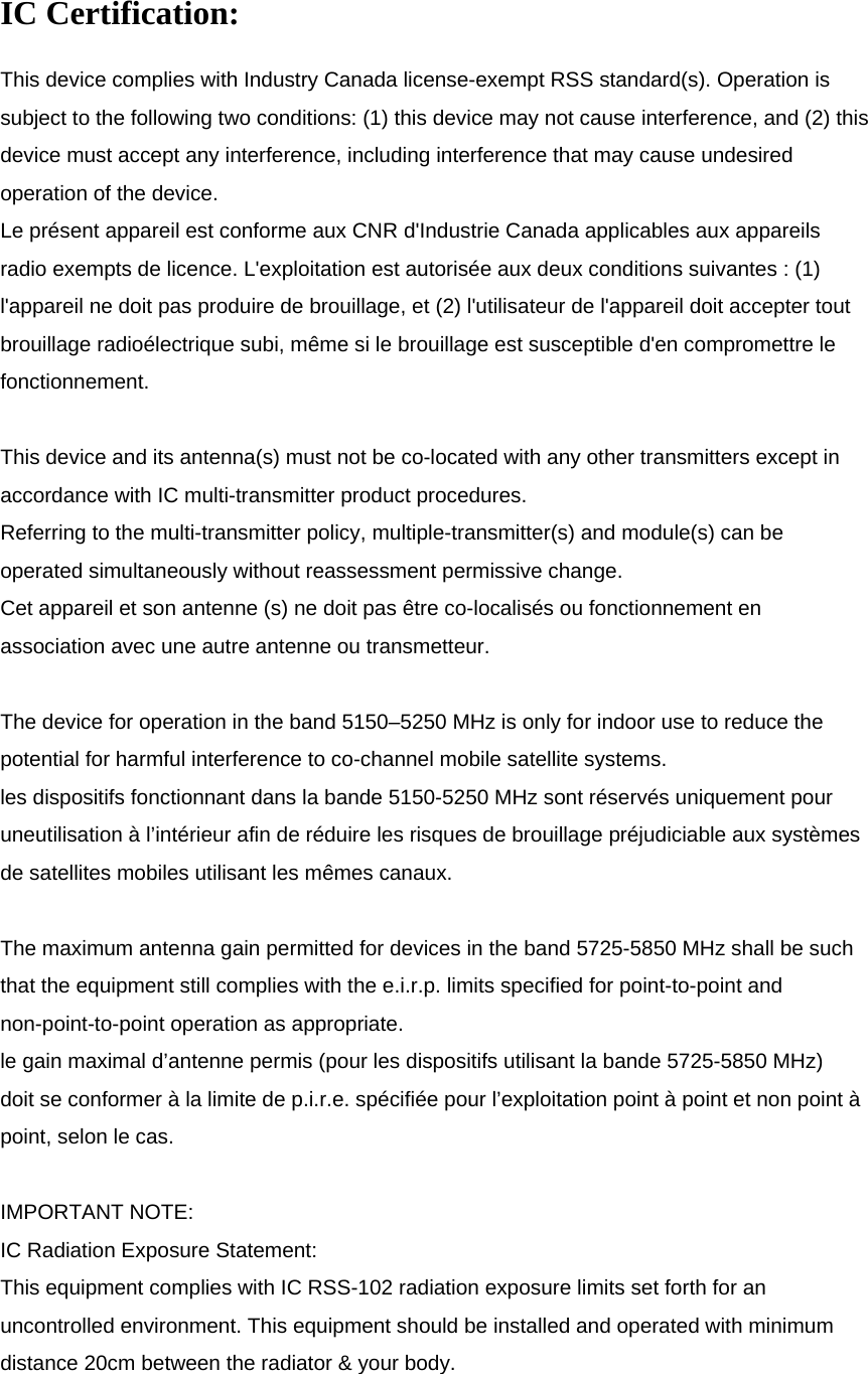   IC Certification: This device complies with Industry Canada license-exempt RSS standard(s). Operation is subject to the following two conditions: (1) this device may not cause interference, and (2) this device must accept any interference, including interference that may cause undesired operation of the device. Le présent appareil est conforme aux CNR d&apos;Industrie Canada applicables aux appareils radio exempts de licence. L&apos;exploitation est autorisée aux deux conditions suivantes : (1) l&apos;appareil ne doit pas produire de brouillage, et (2) l&apos;utilisateur de l&apos;appareil doit accepter tout brouillage radioélectrique subi, même si le brouillage est susceptible d&apos;en compromettre le fonctionnement.  This device and its antenna(s) must not be co-located with any other transmitters except in accordance with IC multi-transmitter product procedures. Referring to the multi-transmitter policy, multiple-transmitter(s) and module(s) can be operated simultaneously without reassessment permissive change. Cet appareil et son antenne (s) ne doit pas être co-localisés ou fonctionnement en association avec une autre antenne ou transmetteur.  The device for operation in the band 5150–5250 MHz is only for indoor use to reduce the potential for harmful interference to co-channel mobile satellite systems. les dispositifs fonctionnant dans la bande 5150-5250 MHz sont réservés uniquement pour uneutilisation à l’intérieur afin de réduire les risques de brouillage préjudiciable aux systèmes de satellites mobiles utilisant les mêmes canaux.  The maximum antenna gain permitted for devices in the band 5725-5850 MHz shall be such that the equipment still complies with the e.i.r.p. limits specified for point-to-point and non-point-to-point operation as appropriate. le gain maximal d’antenne permis (pour les dispositifs utilisant la bande 5725-5850 MHz) doit se conformer à la limite de p.i.r.e. spécifiée pour l’exploitation point à point et non point à point, selon le cas.  IMPORTANT NOTE: IC Radiation Exposure Statement: This equipment complies with IC RSS-102 radiation exposure limits set forth for an uncontrolled environment. This equipment should be installed and operated with minimum distance 20cm between the radiator &amp; your body. 
