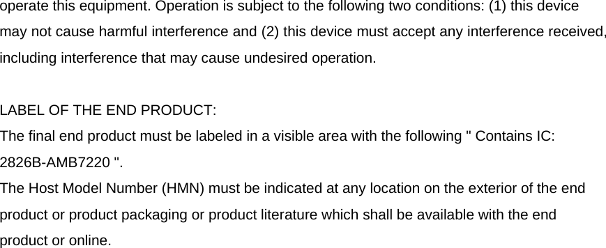   operate this equipment. Operation is subject to the following two conditions: (1) this device may not cause harmful interference and (2) this device must accept any interference received, including interference that may cause undesired operation.      LABEL OF THE END PRODUCT: The final end product must be labeled in a visible area with the following &quot; Contains IC: 2826B-AMB7220 &quot;.   The Host Model Number (HMN) must be indicated at any location on the exterior of the end product or product packaging or product literature which shall be available with the end product or online.   