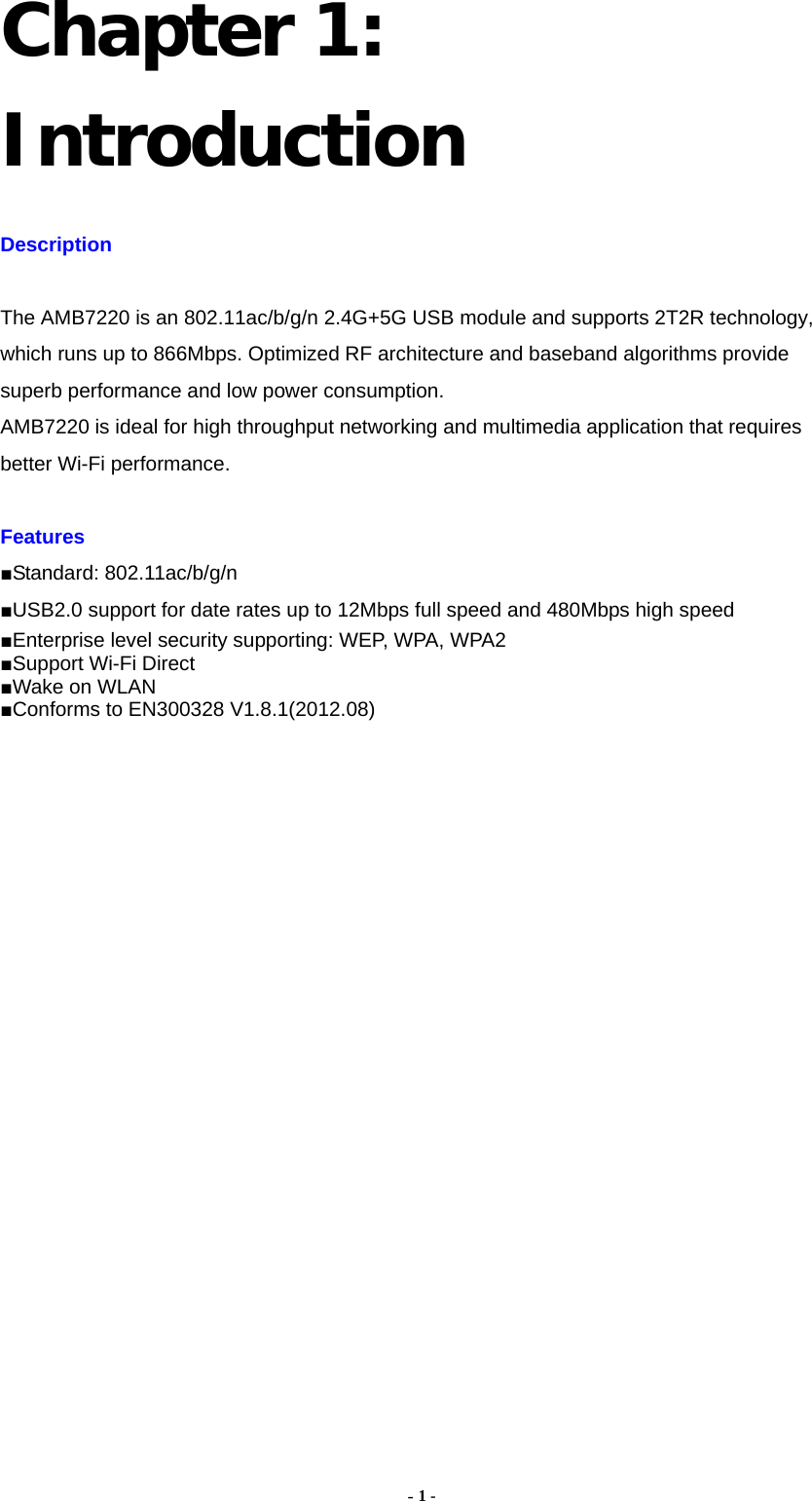  - 1 - Chapter 1: Introduction Description  The AMB7220 is an 802.11ac/b/g/n 2.4G+5G USB module and supports 2T2R technology, which runs up to 866Mbps. Optimized RF architecture and baseband algorithms provide superb performance and low power consumption.   AMB7220 is ideal for high throughput networking and multimedia application that requires better Wi-Fi performance.  Features  ■Standard: 802.11ac/b/g/n ■USB2.0 support for date rates up to 12Mbps full speed and 480Mbps high speed ■Enterprise level security supporting: WEP, WPA, WPA2 ■Support Wi-Fi Direct ■Wake on WLAN ■Conforms to EN300328 V1.8.1(2012.08)                    