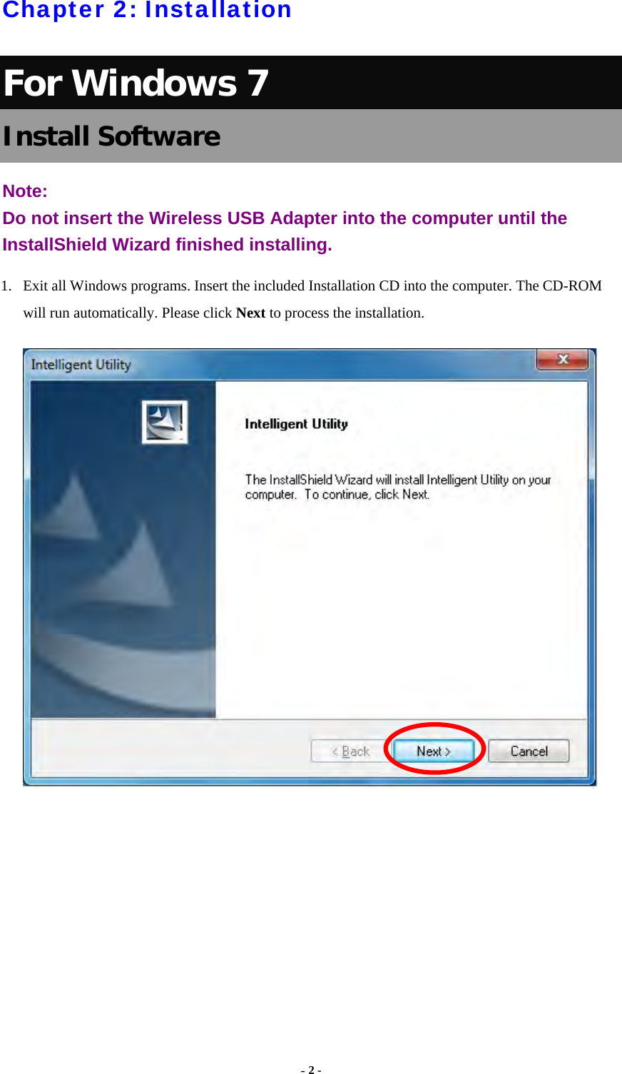  - 2 -  Chapter 2: Installation For Windows 7 Install Software Note:  Do not insert the Wireless USB Adapter into the computer until the InstallShield Wizard finished installing. 1.  Exit all Windows programs. Insert the included Installation CD into the computer. The CD-ROM will run automatically. Please click Next to process the installation.      