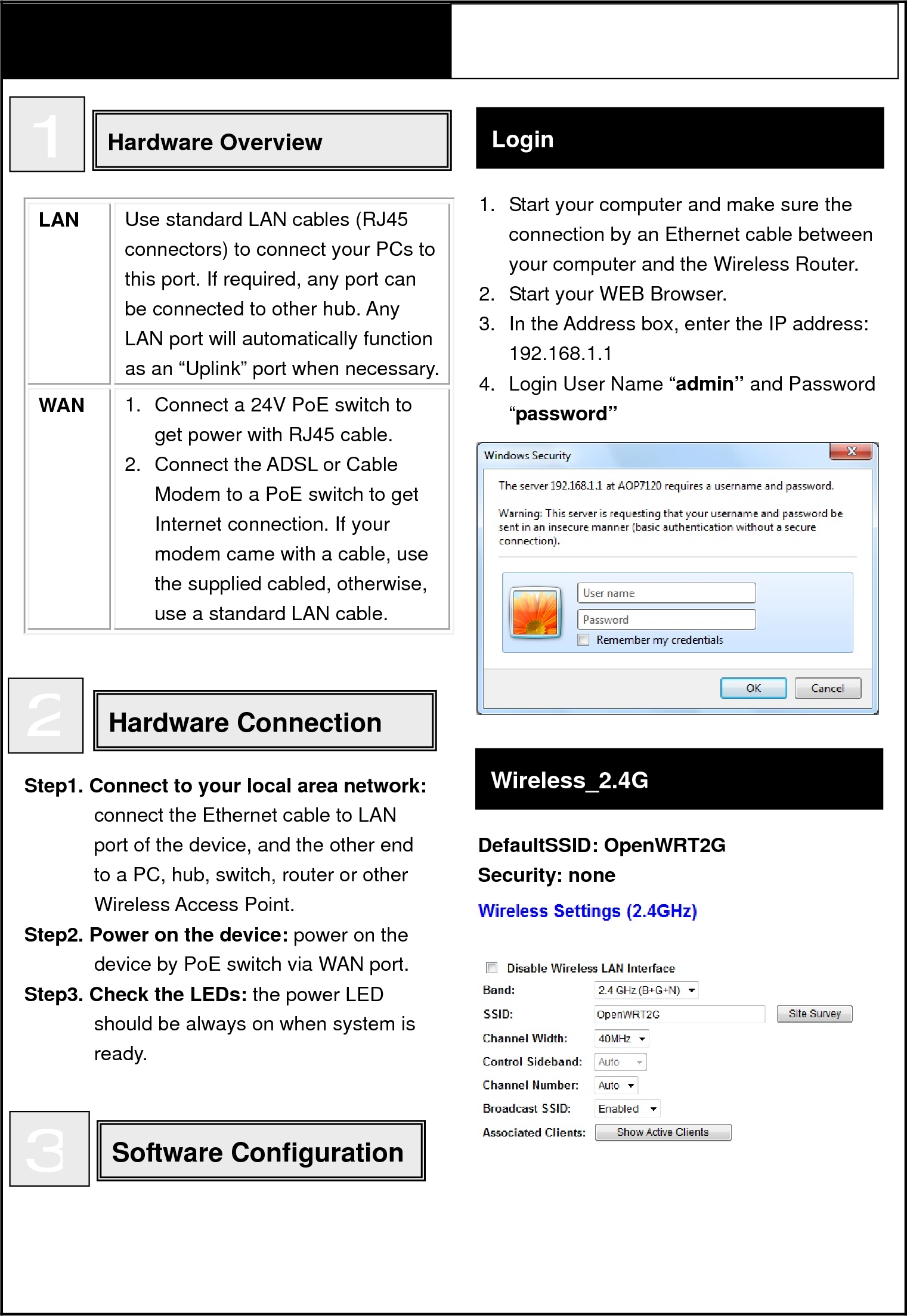     LAN  Use standard LAN cables (RJ45 connectors) to connect your PCs to this port. If required, any port can be connected to other hub. Any LAN port will automatically function as an “Uplink” port when necessary. WAN  1.  Connect a 24V PoE switch to get power with RJ45 cable. 2.  Connect the ADSL or Cable Modem to a PoE switch to get Internet connection. If your modem came with a cable, use the supplied cabled, otherwise, use a standard LAN cable.                          Quick Install GuideAOP7120 Super WiFi CPE/AP  1 Hardware Overview Hardware Connection  2Step1. Connect to your local area network:connect the Ethernet cable to LAN port of the device, and the other end to a PC, hub, switch, router or other Wireless Access Point. Step2. Power on the device: power on the device by PoE switch via WAN port. Step3. Check the LEDs: the power LED should be always on when system is ready. Login Software Configuration 3Wireless_2.4G DefaultSSID: OpenWRT2G Security: none  1.  Start your computer and make sure the connection by an Ethernet cable between your computer and the Wireless Router. 2.  Start your WEB Browser. 3.  In the Address box, enter the IP address: 192.168.1.1 4.  Login User Name “admin” and Password “password” 