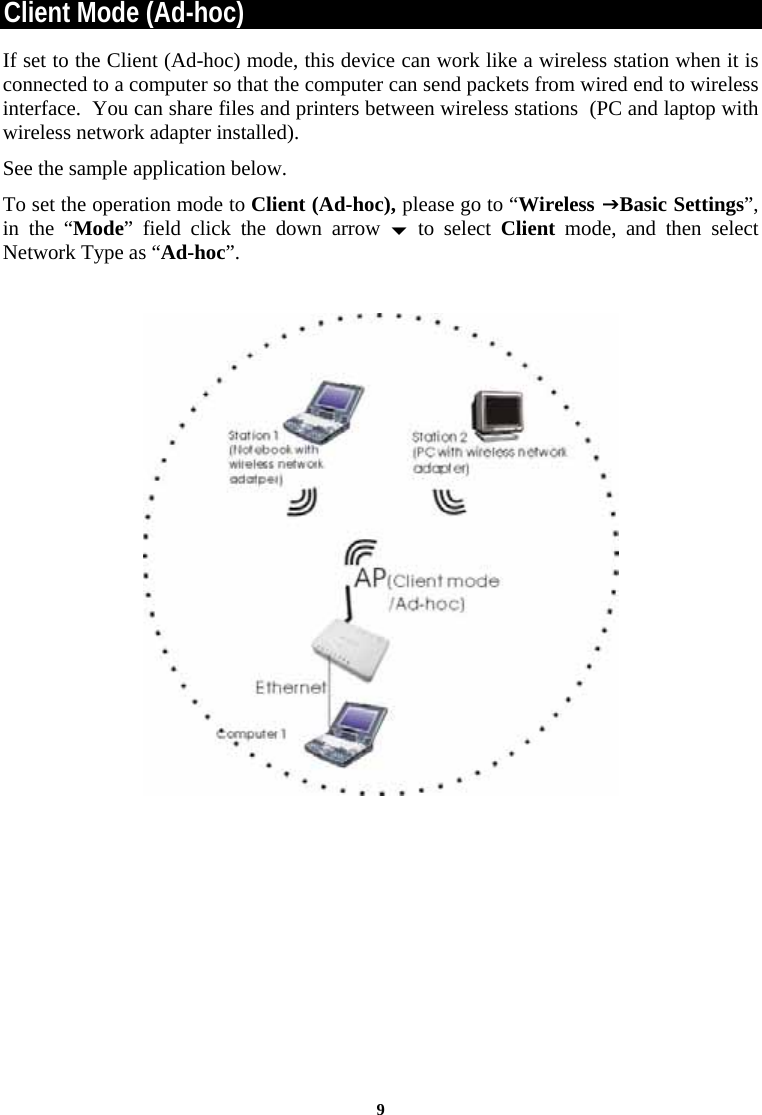  9Client Mode (Ad-hoc) If set to the Client (Ad-hoc) mode, this device can work like a wireless station when it is connected to a computer so that the computer can send packets from wired end to wireless interface.  You can share files and printers between wireless stations  (PC and laptop with wireless network adapter installed).   See the sample application below.  To set the operation mode to Client (Ad-hoc), please go to “Wireless JBasic Settings”, in the “Mode” field click the down arrow b to select Client mode, and then select Network Type as “Ad-hoc”.     