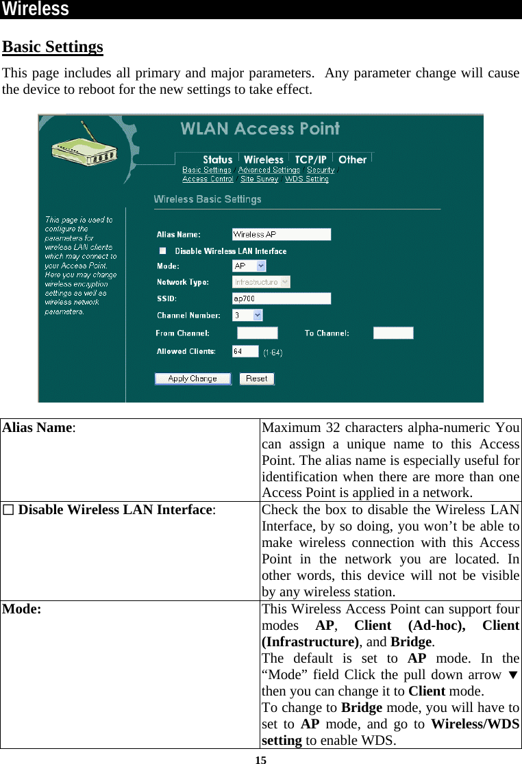  15Wireless Basic Settings This page includes all primary and major parameters.  Any parameter change will cause the device to reboot for the new settings to take effect.    Alias Name:   Maximum 32 characters alpha-numeric You can assign a unique name to this Access Point. The alias name is especially useful for identification when there are more than one Access Point is applied in a network.   Disable Wireless LAN Interface:  Check the box to disable the Wireless LAN Interface, by so doing, you won’t be able to make wireless connection with this Access Point in the network you are located. In other words, this device will not be visible by any wireless station. Mode:  This Wireless Access Point can support four modes  AP,  Client (Ad-hoc), Client (Infrastructure), and Bridge. The default is set to AP mode. In the “Mode” field Click the pull down arrow d then you can change it to Client mode.  To change to Bridge mode, you will have to set to AP mode, and go to Wireless/WDS setting to enable WDS.  