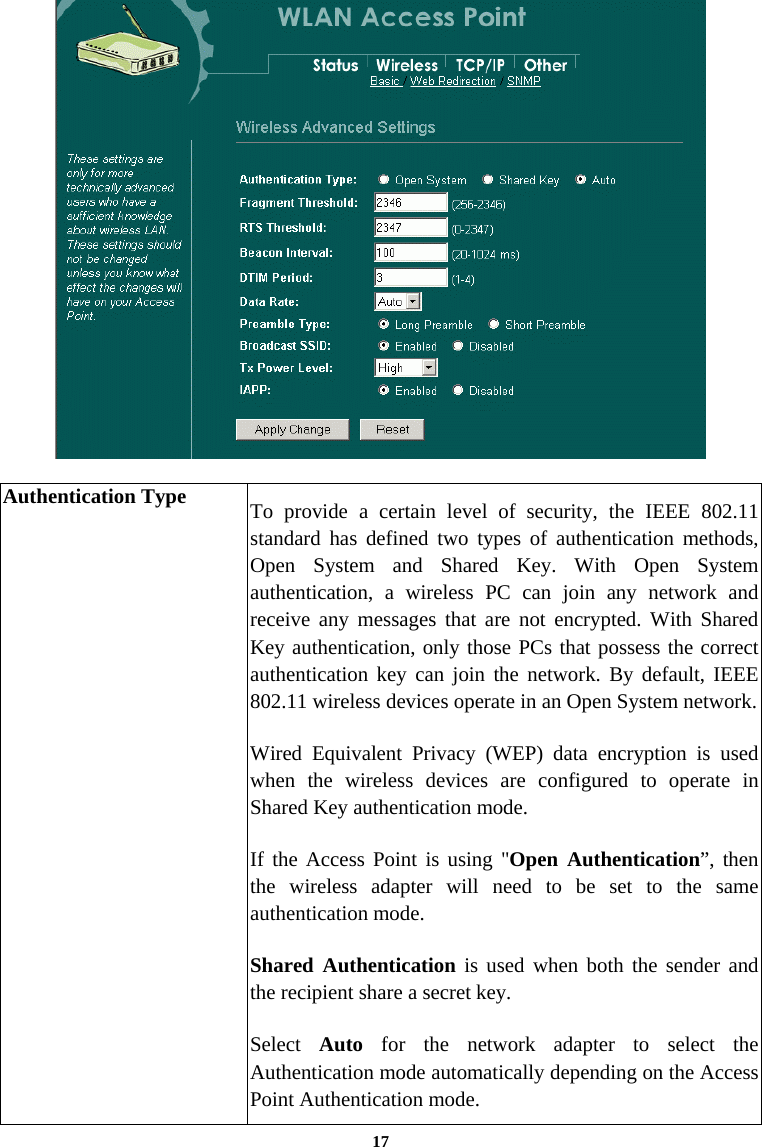  17  Authentication Type  To provide a certain level of security, the IEEE 802.11 standard has defined two types of authentication methods, Open System and Shared Key. With Open System authentication, a wireless PC can join any network and receive any messages that are not encrypted. With Shared Key authentication, only those PCs that possess the correct authentication key can join the network. By default, IEEE 802.11 wireless devices operate in an Open System network. Wired Equivalent Privacy (WEP) data encryption is used when the wireless devices are configured to operate in Shared Key authentication mode. If the Access Point is using &quot;Open Authentication”, then the wireless adapter will need to be set to the same authentication mode. Shared Authentication is used when both the sender and the recipient share a secret key. Select  Auto for the network adapter to select the Authentication mode automatically depending on the Access Point Authentication mode. 