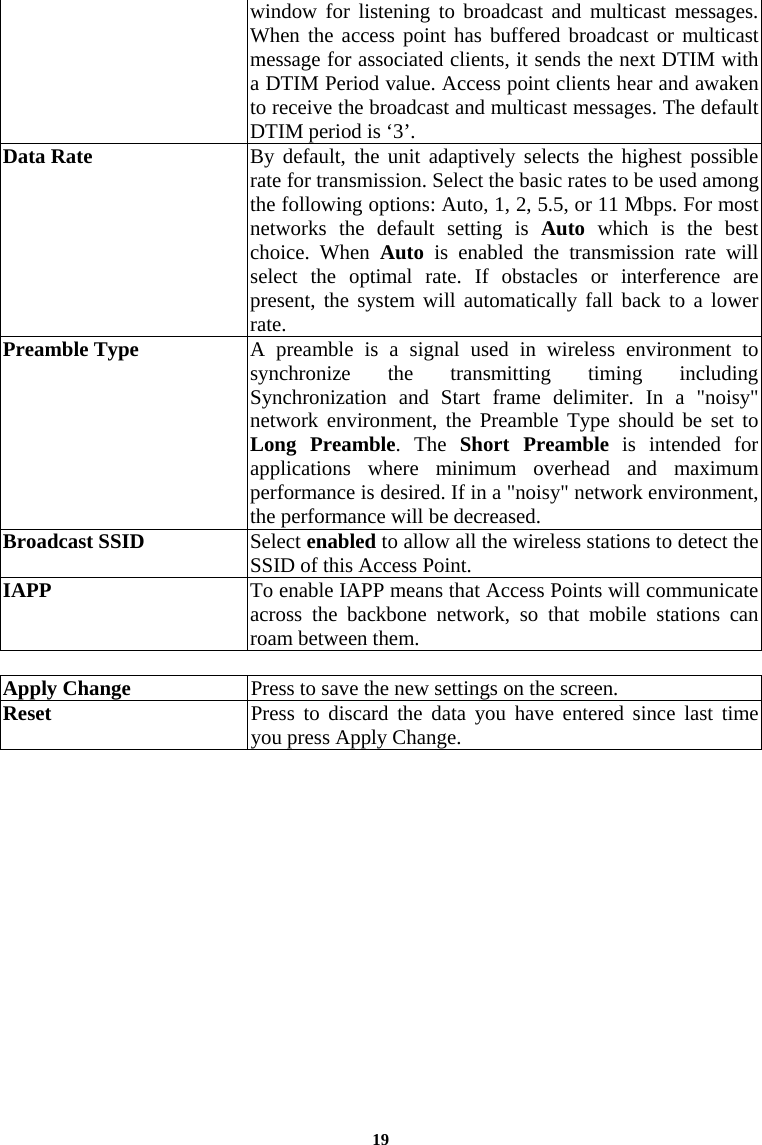  19window for listening to broadcast and multicast messages. When the access point has buffered broadcast or multicast message for associated clients, it sends the next DTIM with a DTIM Period value. Access point clients hear and awaken to receive the broadcast and multicast messages. The default DTIM period is ‘3’.  Data Rate  By default, the unit adaptively selects the highest possible rate for transmission. Select the basic rates to be used among the following options: Auto, 1, 2, 5.5, or 11 Mbps. For most networks the default setting is Auto which is the best choice. When Auto is enabled the transmission rate will select the optimal rate. If obstacles or interference are present, the system will automatically fall back to a lower rate. Preamble Type  A preamble is a signal used in wireless environment to synchronize the transmitting timing including Synchronization and Start frame delimiter. In a &quot;noisy&quot; network environment, the Preamble Type should be set to Long Preamble. The Short Preamble is intended for applications where minimum overhead and maximum performance is desired. If in a &quot;noisy&quot; network environment, the performance will be decreased. Broadcast SSID   Select enabled to allow all the wireless stations to detect the SSID of this Access Point.  IAPP  To enable IAPP means that Access Points will communicate across the backbone network, so that mobile stations can roam between them.  Apply Change  Press to save the new settings on the screen.   Reset  Press to discard the data you have entered since last time you press Apply Change.   