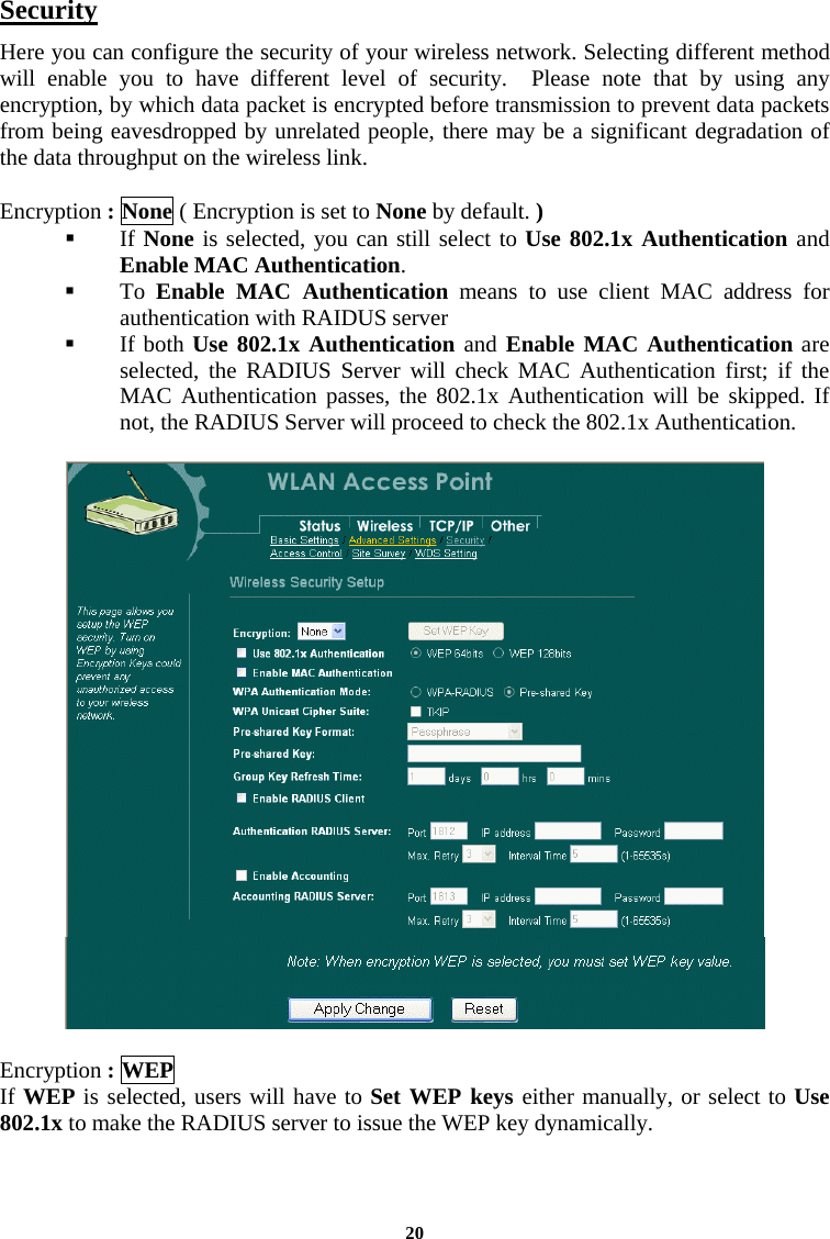  20Security Here you can configure the security of your wireless network. Selecting different method will enable you to have different level of security.  Please note that by using any encryption, by which data packet is encrypted before transmission to prevent data packets from being eavesdropped by unrelated people, there may be a significant degradation of the data throughput on the wireless link.  Encryption : None ( Encryption is set to None by default. )   If None is selected, you can still select to Use 802.1x Authentication and Enable MAC Authentication.    To  Enable MAC Authentication means to use client MAC address for authentication with RAIDUS server   If both Use 802.1x Authentication and Enable MAC Authentication are selected, the RADIUS Server will check MAC Authentication first; if the MAC Authentication passes, the 802.1x Authentication will be skipped. If not, the RADIUS Server will proceed to check the 802.1x Authentication.      Encryption : WEP If WEP is selected, users will have to Set WEP keys either manually, or select to Use 802.1x to make the RADIUS server to issue the WEP key dynamically.   