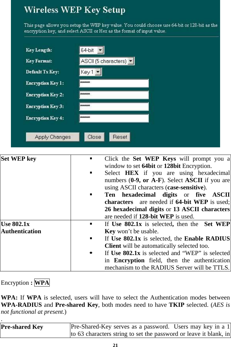  21  Set WEP key    Click the Set WEP Keys will prompt you a window to set 64bit or 128bit Encryption.    Select  HEX if you are using hexadecimal numbers (0-9, or A-F). Select ASCII if you are using ASCII characters (case-sensitive).   Ten hexadecimal digits or five ASCII characters   are needed if 64-bit WEP is used; 26 hexadecimal digits or 13 ASCII characters are needed if 128-bit WEP is used. Use 802.1x Authentication   If  Use 802.1x is selected,  then the  Set WEP Key won’t be usable.     If Use 802.1x is selected, the Enable RADIUS Client will be automatically selected too.   If Use 802.1x is selected and “WEP” is selected in  Encryption  field, then the authentication mechanism to the RADIUS Server will be TTLS.  Encryption : WPA  WPA: If WPA is selected, users will have to select the Authentication modes between WPA-RADIUS and Pre-shared Key, both modes need to have TKIP selected. (AES is not functional at present.)  . Pre-shared Key  Pre-Shared-Key serves as a password.  Users may key in a 1 to 63 characters string to set the password or leave it blank, in 