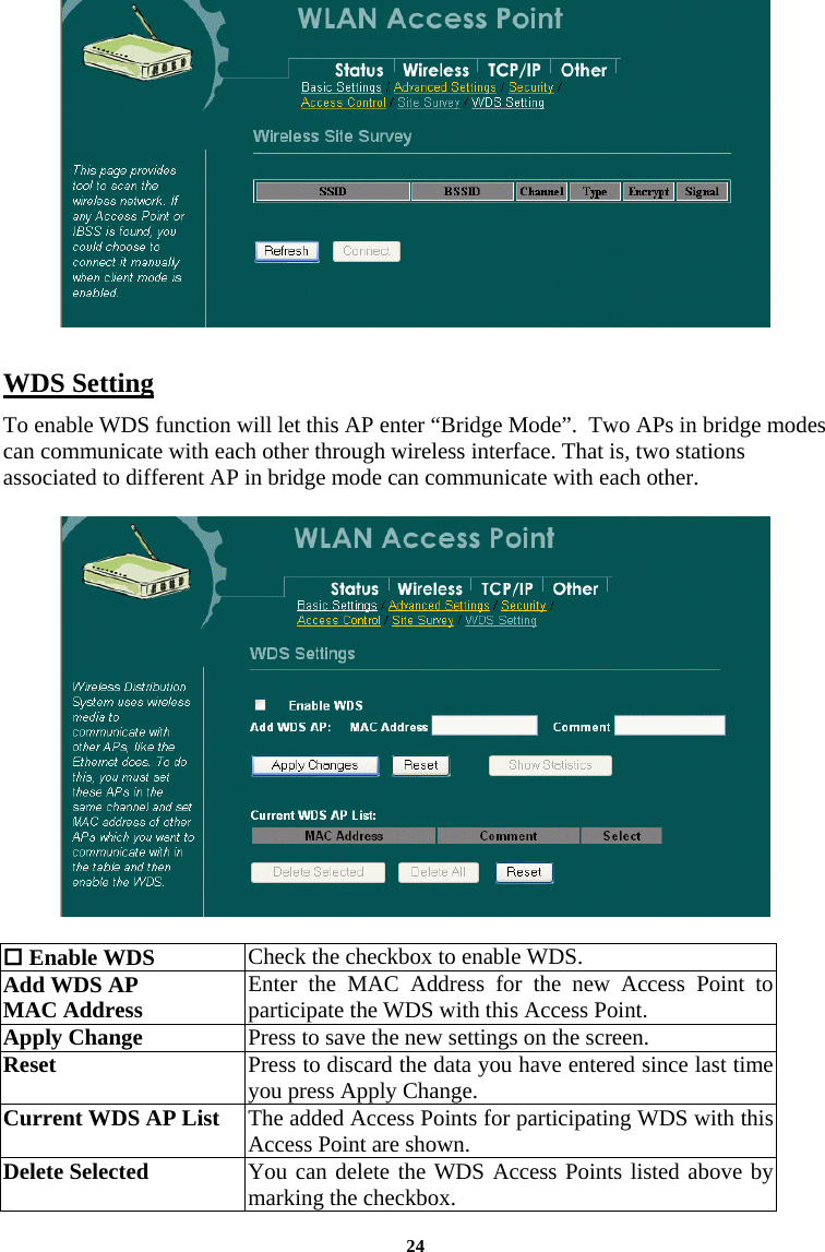  24  WDS Setting To enable WDS function will let this AP enter “Bridge Mode”.  Two APs in bridge modes can communicate with each other through wireless interface. That is, two stations associated to different AP in bridge mode can communicate with each other.     Enable WDS   Check the checkbox to enable WDS.  Add WDS AP MAC Address   Enter the MAC Address for the new Access Point to participate the WDS with this Access Point.   Apply Change  Press to save the new settings on the screen.   Reset  Press to discard the data you have entered since last time you press Apply Change.  Current WDS AP List  The added Access Points for participating WDS with this Access Point are shown.  Delete Selected   You can delete the WDS Access Points listed above by marking the checkbox.  