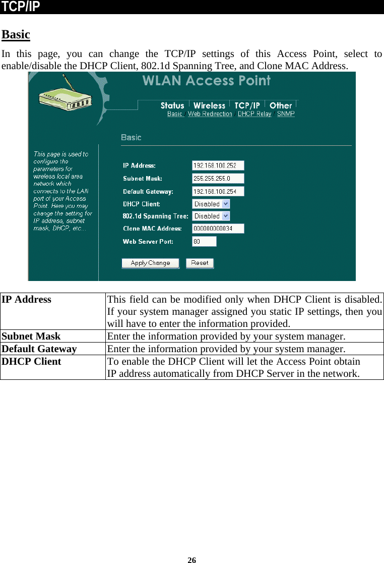  26TCP/IP Basic In this page, you can change the TCP/IP settings of this Access Point, select to enable/disable the DHCP Client, 802.1d Spanning Tree, and Clone MAC Address.    IP Address This field can be modified only when DHCP Client is disabled. If your system manager assigned you static IP settings, then you will have to enter the information provided. Subnet Mask  Enter the information provided by your system manager. Default Gateway  Enter the information provided by your system manager.  DHCP Client  To enable the DHCP Client will let the Access Point obtain IP address automatically from DHCP Server in the network.   