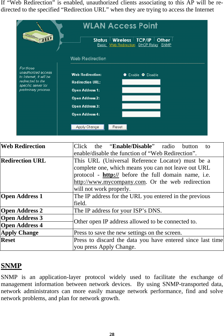  28If “Web Redirection” is enabled, unauthorized clients associating to this AP will be re-directed to the specified “Redirection URL” when they are trying to access the Internet     Web Redirection  Click the “Enable/Disable” radio button to enable/disable the function of “Web Redirection”. Redirection URL  This URL (Universal Reference Locator) must be a complete one, which means you can not leave out URL protocol - http:// before the full domain name, i.e. http://www.mycompany.com. Or the web redirection will not work properly. Open Address 1  The IP address for the URL you entered in the previous field.  Open Address 2  The IP address for your ISP’s DNS.  Open Address 3 Open Address 4  Other open IP address allowed to be connected to.  Apply Change  Press to save the new settings on the screen.   Reset  Press to discard the data you have entered since last time you press Apply Change.   SNMP SNMP is an application-layer protocol widely used to facilitate the exchange of management information between network devices.  By using SNMP-transported data, network administrators can more easily manage network performance, find and solve network problems, and plan for network growth. 