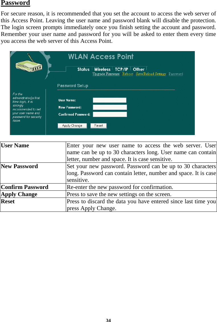  34Password For secure reason, it is recommended that you set the account to access the web server of this Access Point. Leaving the user name and password blank will disable the protection. The login screen prompts immediately once you finish setting the account and password.  Remember your user name and password for you will be asked to enter them every time you access the web server of this Access Point.     User Name  Enter your new user name to access the web server. User name can be up to 30 characters long. User name can contain letter, number and space. It is case sensitive.  New Password  Set your new password. Password can be up to 30 characters long. Password can contain letter, number and space. It is case sensitive.  Confirm Password   Re-enter the new password for confirmation.  Apply Change  Press to save the new settings on the screen.   Reset  Press to discard the data you have entered since last time you press Apply Change.   