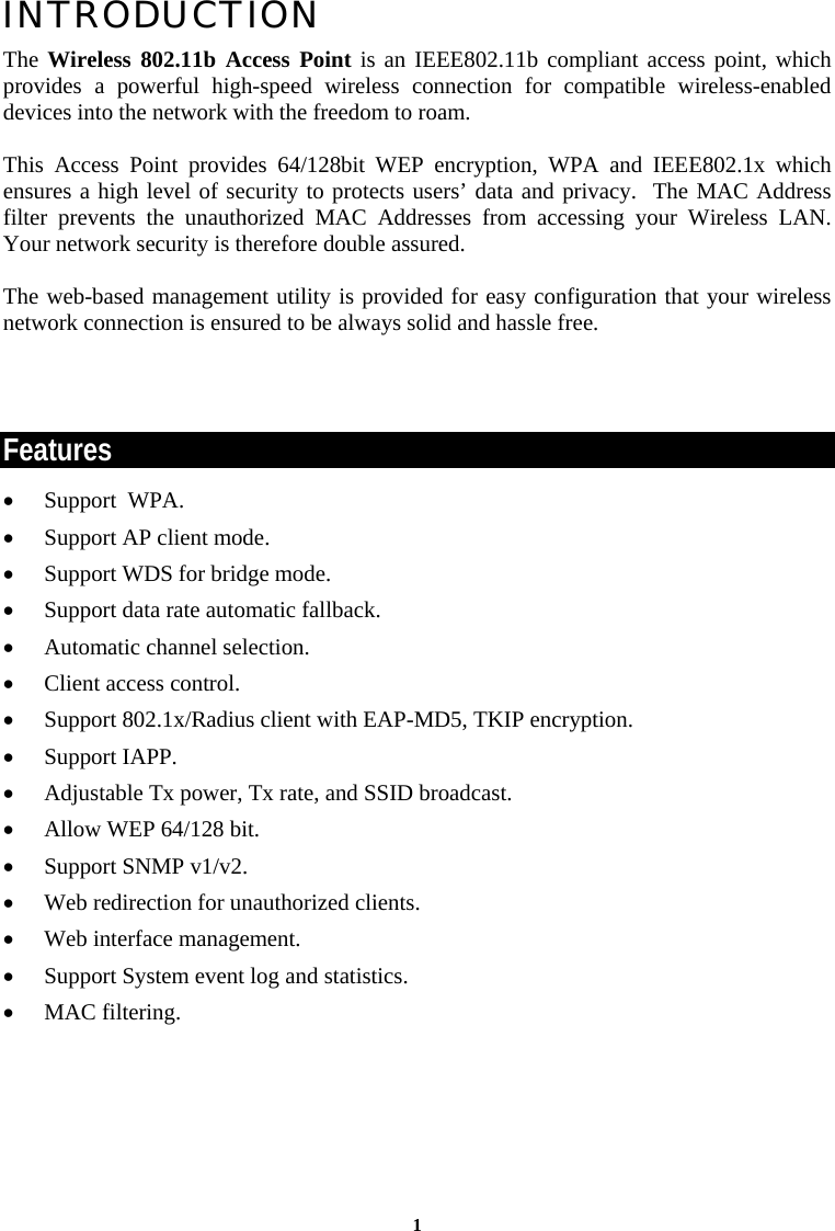  1INTRODUCTION The Wireless 802.11b Access Point is an IEEE802.11b compliant access point, which provides a powerful high-speed wireless connection for compatible wireless-enabled devices into the network with the freedom to roam.   This Access Point provides 64/128bit WEP encryption, WPA and IEEE802.1x which ensures a high level of security to protects users’ data and privacy.  The MAC Address filter prevents the unauthorized MAC Addresses from accessing your Wireless LAN. Your network security is therefore double assured.  The web-based management utility is provided for easy configuration that your wireless network connection is ensured to be always solid and hassle free.   Features •  Support  WPA. •  Support AP client mode. •  Support WDS for bridge mode. •  Support data rate automatic fallback. •  Automatic channel selection. •  Client access control. •  Support 802.1x/Radius client with EAP-MD5, TKIP encryption. •  Support IAPP. •  Adjustable Tx power, Tx rate, and SSID broadcast. •  Allow WEP 64/128 bit. •  Support SNMP v1/v2. •  Web redirection for unauthorized clients. •  Web interface management. •  Support System event log and statistics. •  MAC filtering.             