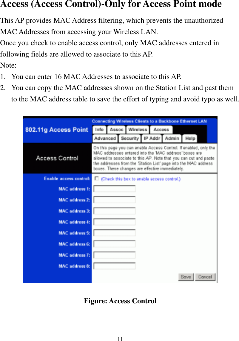 11 Access (Access Control)-Only for Access Point mode This AP provides MAC Address filtering, which prevents the unauthorized MAC Addresses from accessing your Wireless LAN.   Once you check to enable access control, only MAC addresses entered in following fields are allowed to associate to this AP.   Note:  1.  You can enter 16 MAC Addresses to associate to this AP.   2.  You can copy the MAC addresses shown on the Station List and past them to the MAC address table to save the effort of typing and avoid typo as well.      Figure: Access Control 