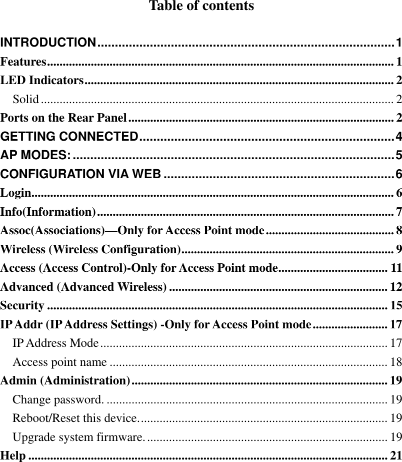  Table of contents  INTRODUCTION.....................................................................................1 Features............................................................................................................... 1 LED Indicators................................................................................................... 2 Solid................................................................................................................. 2 Ports on the Rear Panel..................................................................................... 2 GETTING CONNECTED.........................................................................4 AP MODES:............................................................................................5 CONFIGURATION VIA WEB ..................................................................6 Login.................................................................................................................... 6 Info(Information)............................................................................................... 7 Assoc(Associations)—Only for Access Point mode......................................... 8 Wireless (Wireless Configuration)....................................................................9 Access (Access Control)-Only for Access Point mode................................... 11 Advanced (Advanced Wireless)...................................................................... 12 Security ............................................................................................................. 15 IP Addr (IP Address Settings) -Only for Access Point mode........................ 17 IP Address Mode............................................................................................ 17 Access point name ......................................................................................... 18 Admin (Administration).................................................................................. 19 Change password. .......................................................................................... 19 Reboot/Reset this device................................................................................ 19 Upgrade system firmware.............................................................................. 19 Help ................................................................................................................... 21 