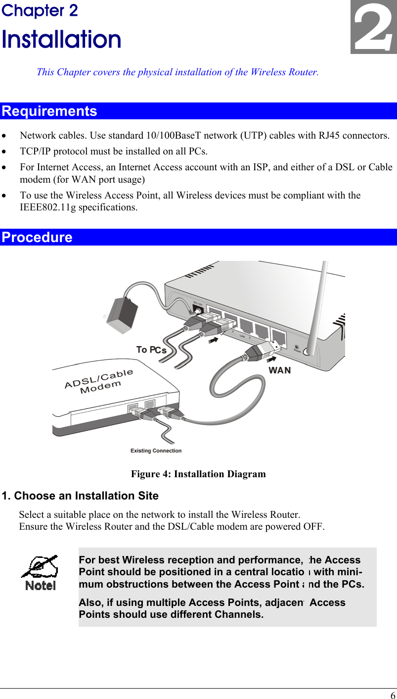  6 2 Chapter 2 Installation This Chapter covers the physical installation of the Wireless Router. Requirements •  Network cables. Use standard 10/100BaseT network (UTP) cables with RJ45 connectors. •  TCP/IP protocol must be installed on all PCs. •  For Internet Access, an Internet Access account with an ISP, and either of a DSL or Cable modem (for WAN port usage) •  To use the Wireless Access Point, all Wireless devices must be compliant with the IEEE802.11g specifications. Procedure  Figure 4: Installation Diagram 1. Choose an Installation Site Select a suitable place on the network to install the Wireless Router.  Ensure the Wireless Router and the DSL/Cable modem are powered OFF.   For best Wireless reception and performance, the Access Point should be positioned in a central location with mini-mum obstructions between the Access Point and the PCs. Also, if using multiple Access Points, adjacent Access Points should use different Channels.  