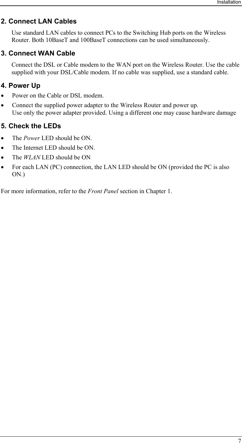Installation 7 2. Connect LAN Cables Use standard LAN cables to connect PCs to the Switching Hub ports on the Wireless Router. Both 10BaseT and 100BaseT connections can be used simultaneously. 3. Connect WAN Cable Connect the DSL or Cable modem to the WAN port on the Wireless Router. Use the cable supplied with your DSL/Cable modem. If no cable was supplied, use a standard cable. 4. Power Up •  Power on the Cable or DSL modem. •  Connect the supplied power adapter to the Wireless Router and power up.  Use only the power adapter provided. Using a different one may cause hardware damage 5. Check the LEDs •  The Power LED should be ON. •  The Internet LED should be ON. •  The WLAN LED should be ON •  For each LAN (PC) connection, the LAN LED should be ON (provided the PC is also ON.) For more information, refer to the Front Panel section in Chapter 1.  