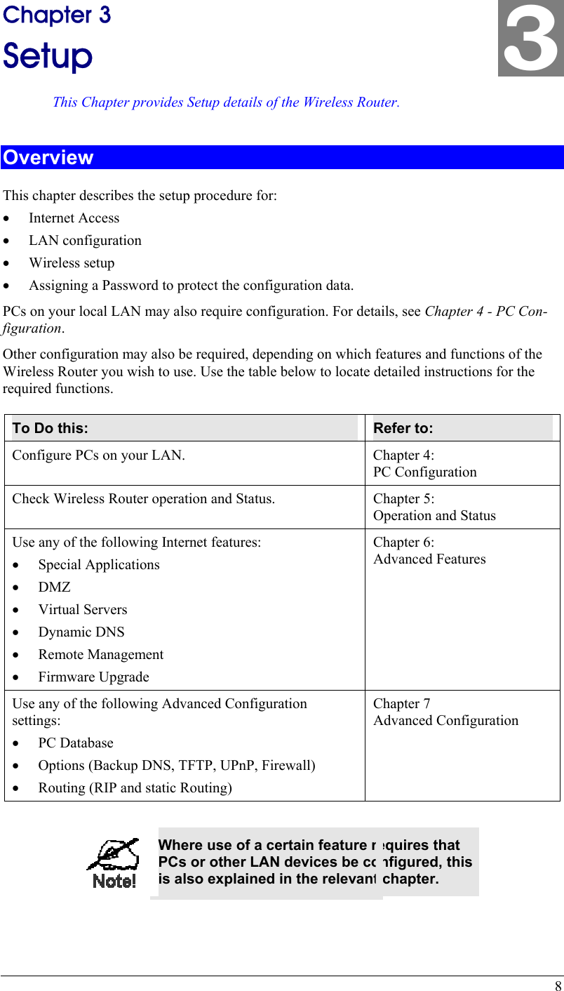  8 Chapter 3 Setup This Chapter provides Setup details of the Wireless Router. Overview This chapter describes the setup procedure for: •  Internet Access •  LAN configuration •  Wireless setup •  Assigning a Password to protect the configuration data. PCs on your local LAN may also require configuration. For details, see Chapter 4 - PC Con-figuration.  Other configuration may also be required, depending on which features and functions of the Wireless Router you wish to use. Use the table below to locate detailed instructions for the required functions. To Do this:  Refer to: Configure PCs on your LAN.  Chapter 4: PC Configuration Check Wireless Router operation and Status.  Chapter 5: Operation and Status Use any of the following Internet features: •  Special Applications •  DMZ •  Virtual Servers •  Dynamic DNS •  Remote Management •  Firmware Upgrade Chapter 6: Advanced Features Use any of the following Advanced Configuration settings: •  PC Database •  Options (Backup DNS, TFTP, UPnP, Firewall) •  Routing (RIP and static Routing) Chapter 7 Advanced Configuration   Where use of a certain feature requires that PCs or other LAN devices be configured, this is also explained in the relevant chapter. 3 