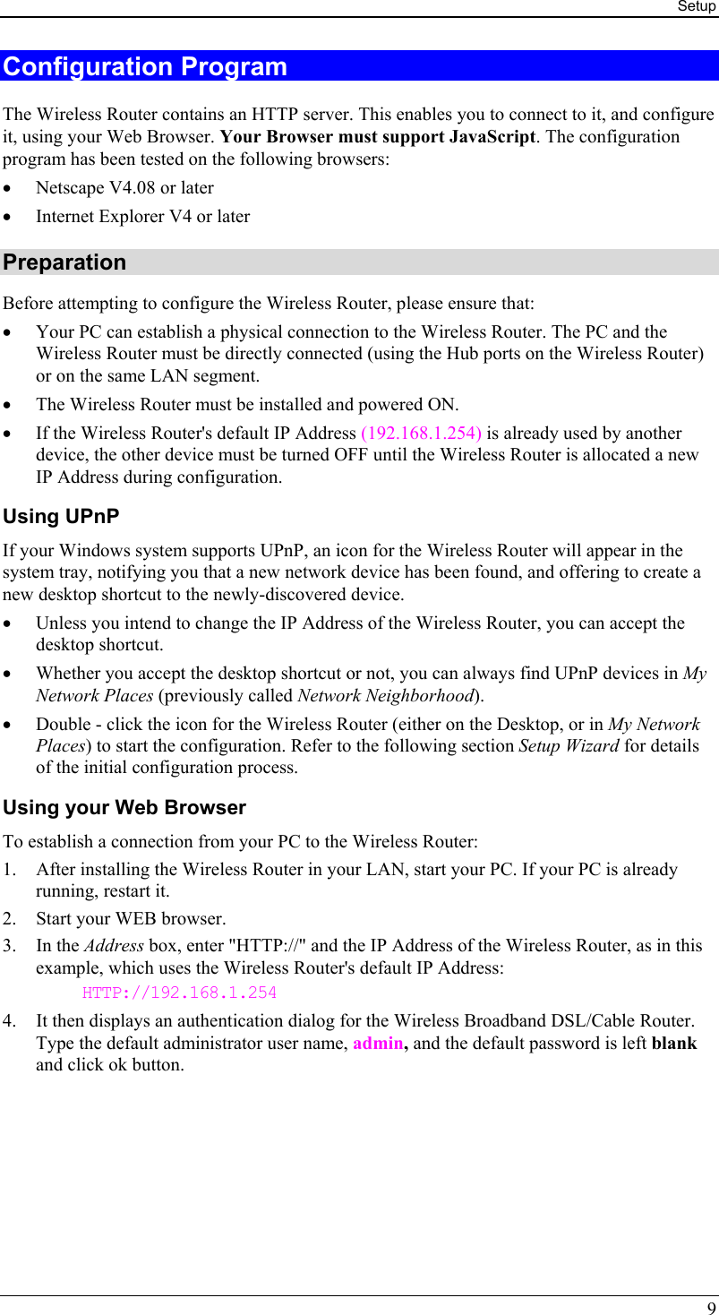 Setup 9 Configuration Program The Wireless Router contains an HTTP server. This enables you to connect to it, and configure it, using your Web Browser. Your Browser must support JavaScript. The configuration program has been tested on the following browsers: •  Netscape V4.08 or later •  Internet Explorer V4 or later Preparation Before attempting to configure the Wireless Router, please ensure that: •  Your PC can establish a physical connection to the Wireless Router. The PC and the Wireless Router must be directly connected (using the Hub ports on the Wireless Router) or on the same LAN segment. •  The Wireless Router must be installed and powered ON. •  If the Wireless Router&apos;s default IP Address (192.168.1.254) is already used by another device, the other device must be turned OFF until the Wireless Router is allocated a new IP Address during configuration. Using UPnP If your Windows system supports UPnP, an icon for the Wireless Router will appear in the system tray, notifying you that a new network device has been found, and offering to create a new desktop shortcut to the newly-discovered device. •  Unless you intend to change the IP Address of the Wireless Router, you can accept the desktop shortcut.  •  Whether you accept the desktop shortcut or not, you can always find UPnP devices in My Network Places (previously called Network Neighborhood). •  Double - click the icon for the Wireless Router (either on the Desktop, or in My Network Places) to start the configuration. Refer to the following section Setup Wizard for details of the initial configuration process. Using your Web Browser To establish a connection from your PC to the Wireless Router: 1.  After installing the Wireless Router in your LAN, start your PC. If your PC is already running, restart it. 2.  Start your WEB browser. 3. In the Address box, enter &quot;HTTP://&quot; and the IP Address of the Wireless Router, as in this example, which uses the Wireless Router&apos;s default IP Address: HTTP://192.168.1.254 4.  It then displays an authentication dialog for the Wireless Broadband DSL/Cable Router. Type the default administrator user name, admin, and the default password is left blank and click ok button.  