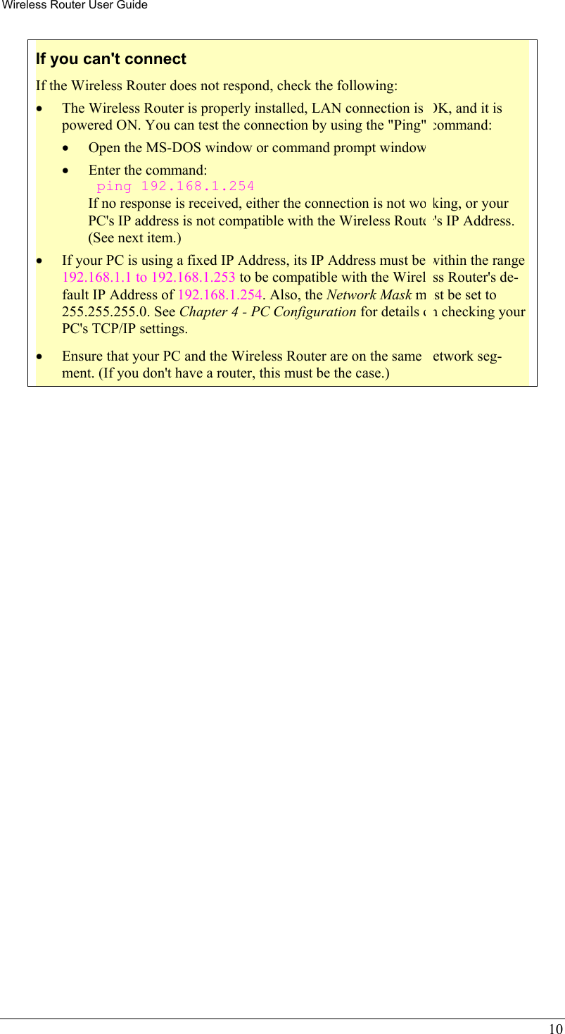 Wireless Router User Guide 10 If you can&apos;t connect If the Wireless Router does not respond, check the following: •  The Wireless Router is properly installed, LAN connection is OK, and it is powered ON. You can test the connection by using the &quot;Ping&quot; command: •  Open the MS-DOS window or command prompt window. •  Enter the command:  ping 192.168.1.254 If no response is received, either the connection is not working, or your PC&apos;s IP address is not compatible with the Wireless Router&apos;s IP Address. (See next item.) •  If your PC is using a fixed IP Address, its IP Address must be within the range 192.168.1.1 to 192.168.1.253 to be compatible with the Wireless Router&apos;s de-fault IP Address of 192.168.1.254. Also, the Network Mask must be set to 255.255.255.0. See Chapter 4 - PC Configuration for details on checking your PC&apos;s TCP/IP settings. •  Ensure that your PC and the Wireless Router are on the same network seg-ment. (If you don&apos;t have a router, this must be the case.)   