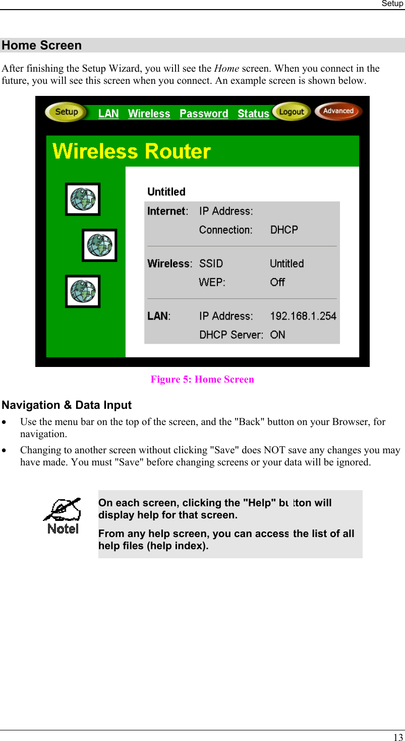 Setup 13 Home Screen After finishing the Setup Wizard, you will see the Home screen. When you connect in the future, you will see this screen when you connect. An example screen is shown below.  Figure 5: Home Screen Navigation &amp; Data Input •  Use the menu bar on the top of the screen, and the &quot;Back&quot; button on your Browser, for navigation. •  Changing to another screen without clicking &quot;Save&quot; does NOT save any changes you may have made. You must &quot;Save&quot; before changing screens or your data will be ignored.   On each screen, clicking the &quot;Help&quot; button will display help for that screen. From any help screen, you can access the list of all help files (help index).  