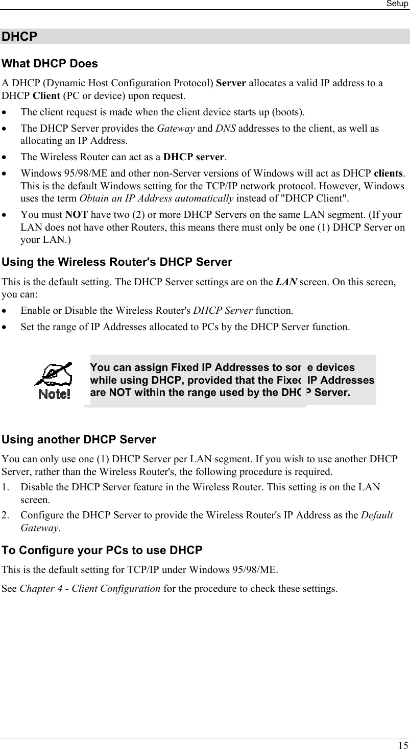 Setup 15 DHCP What DHCP Does A DHCP (Dynamic Host Configuration Protocol) Server allocates a valid IP address to a DHCP Client (PC or device) upon request. •  The client request is made when the client device starts up (boots). •  The DHCP Server provides the Gateway and DNS addresses to the client, as well as allocating an IP Address. •  The Wireless Router can act as a DHCP server. •  Windows 95/98/ME and other non-Server versions of Windows will act as DHCP clients. This is the default Windows setting for the TCP/IP network protocol. However, Windows uses the term Obtain an IP Address automatically instead of &quot;DHCP Client&quot;. •  You must NOT have two (2) or more DHCP Servers on the same LAN segment. (If your LAN does not have other Routers, this means there must only be one (1) DHCP Server on your LAN.) Using the Wireless Router&apos;s DHCP Server This is the default setting. The DHCP Server settings are on the LAN screen. On this screen, you can: •  Enable or Disable the Wireless Router&apos;s DHCP Server function. •  Set the range of IP Addresses allocated to PCs by the DHCP Server function.   You can assign Fixed IP Addresses to some devices while using DHCP, provided that the Fixed IP Addresses are NOT within the range used by the DHCP Server.  Using another DHCP Server You can only use one (1) DHCP Server per LAN segment. If you wish to use another DHCP Server, rather than the Wireless Router&apos;s, the following procedure is required. 1.  Disable the DHCP Server feature in the Wireless Router. This setting is on the LAN screen. 2.  Configure the DHCP Server to provide the Wireless Router&apos;s IP Address as the Default Gateway. To Configure your PCs to use DHCP This is the default setting for TCP/IP under Windows 95/98/ME.  See Chapter 4 - Client Configuration for the procedure to check these settings. 