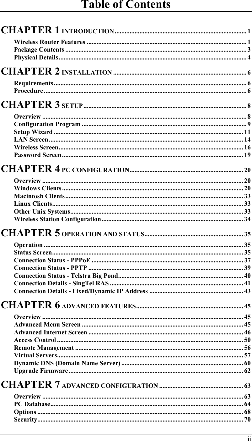  ii Table of Contents CHAPTER 1 INTRODUCTION................................................................................ 1 Wireless Router Features ................................................................................................. 1 Package Contents .............................................................................................................. 3 Physical Details.................................................................................................................. 4 CHAPTER 2 INSTALLATION ................................................................................. 6 Requirements..................................................................................................................... 6 Procedure ........................................................................................................................... 6 CHAPTER 3 SETUP................................................................................................... 8 Overview ............................................................................................................................ 8 Configuration Program .................................................................................................... 9 Setup Wizard ................................................................................................................... 11 LAN Screen......................................................................................................................14 Wireless Screen................................................................................................................ 16 Password Screen.............................................................................................................. 19 CHAPTER 4 PC CONFIGURATION..................................................................... 20 Overview .......................................................................................................................... 20 Windows Clients.............................................................................................................. 20 Macintosh Clients............................................................................................................ 33 Linux Clients.................................................................................................................... 33 Other Unix Systems......................................................................................................... 33 Wireless Station Configuration...................................................................................... 34 CHAPTER 5 OPERATION AND STATUS............................................................ 35 Operation ......................................................................................................................... 35 Status Screen.................................................................................................................... 35 Connection Status - PPPoE ............................................................................................ 37 Connection Status - PPTP .............................................................................................. 39 Connection Status - Telstra Big Pond............................................................................ 40 Connection Details - SingTel RAS ................................................................................. 41 Connection Details - Fixed/Dynamic IP Address ......................................................... 43 CHAPTER 6 ADVANCED FEATURES................................................................. 45 Overview .......................................................................................................................... 45 Advanced Menu Screen .................................................................................................. 45 Advanced Internet Screen .............................................................................................. 46 Access Control ................................................................................................................. 50 Remote Management ...................................................................................................... 56 Virtual Servers.................................................................................................................57 Dynamic DNS (Domain Name Server) .......................................................................... 60 Upgrade Firmware.......................................................................................................... 62 CHAPTER 7 ADVANCED CONFIGURATION ................................................... 63 Overview .......................................................................................................................... 63 PC Database.....................................................................................................................64 Options ............................................................................................................................. 68 Security............................................................................................................................. 70 