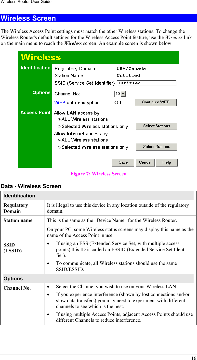 Wireless Router User Guide 16 Wireless Screen The Wireless Access Point settings must match the other Wireless stations. To change the Wireless Router&apos;s default settings for the Wireless Access Point feature, use the Wireless link on the main menu to reach the Wireless screen. An example screen is shown below.  Figure 7: Wireless Screen Data - Wireless Screen Identification Regulatory Domain It is illegal to use this device in any location outside of the regulatory domain. Station name  This is the same as the &quot;Device Name&quot; for the Wireless Router. On your PC, some Wireless status screens may display this name as the name of the Access Point in use. SSID (ESSID) •  If using an ESS (Extended Service Set, with multiple access points) this ID is called an ESSID (Extended Service Set Identi-fier). •  To communicate, all Wireless stations should use the same SSID/ESSID. Options Channel No.  •  Select the Channel you wish to use on your Wireless LAN. •  If you experience interference (shown by lost connections and/or slow data transfers) you may need to experiment with different channels to see which is the best. •  If using multiple Access Points, adjacent Access Points should use different Channels to reduce interference. 