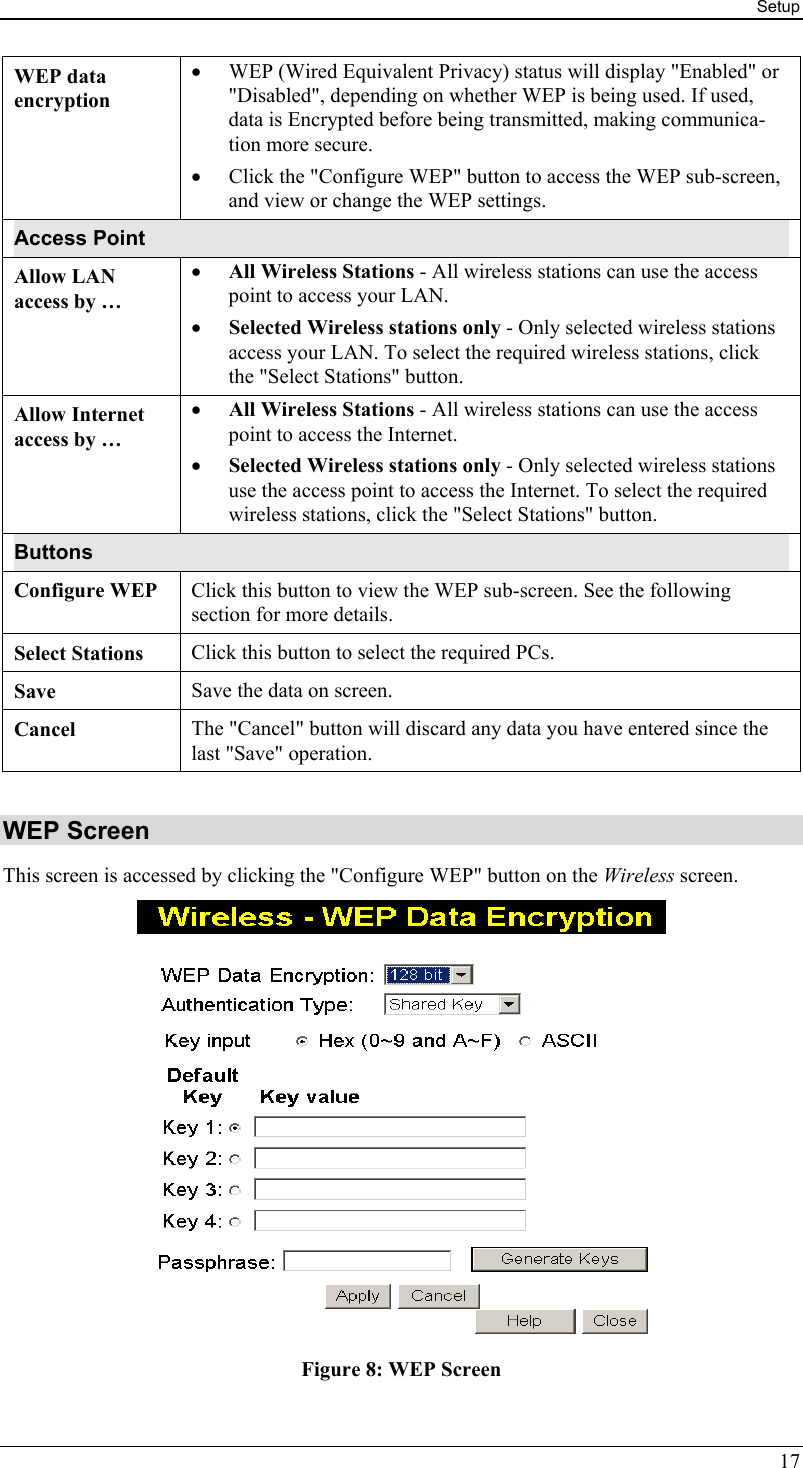 Setup WEP data encryption •  WEP (Wired Equivalent Privacy) status will display &quot;Enabled&quot; or &quot;Disabled&quot;, depending on whether WEP is being used. If used, data is Encrypted before being transmitted, making communica-tion more secure. •  Click the &quot;Configure WEP&quot; button to access the WEP sub-screen, and view or change the WEP settings. Access Point Allow LAN  access by … •  All Wireless Stations - All wireless stations can use the access point to access your LAN.  •  Selected Wireless stations only - Only selected wireless stations access your LAN. To select the required wireless stations, click the &quot;Select Stations&quot; button. Allow Internet access by … •  All Wireless Stations - All wireless stations can use the access point to access the Internet.  •  Selected Wireless stations only - Only selected wireless stations use the access point to access the Internet. To select the required wireless stations, click the &quot;Select Stations&quot; button. Buttons Configure WEP  Click this button to view the WEP sub-screen. See the following section for more details. Select Stations  Click this button to select the required PCs. Save  Save the data on screen. Cancel  The &quot;Cancel&quot; button will discard any data you have entered since the last &quot;Save&quot; operation.  WEP Screen This screen is accessed by clicking the &quot;Configure WEP&quot; button on the Wireless screen.   Figure 8: WEP Screen 17 