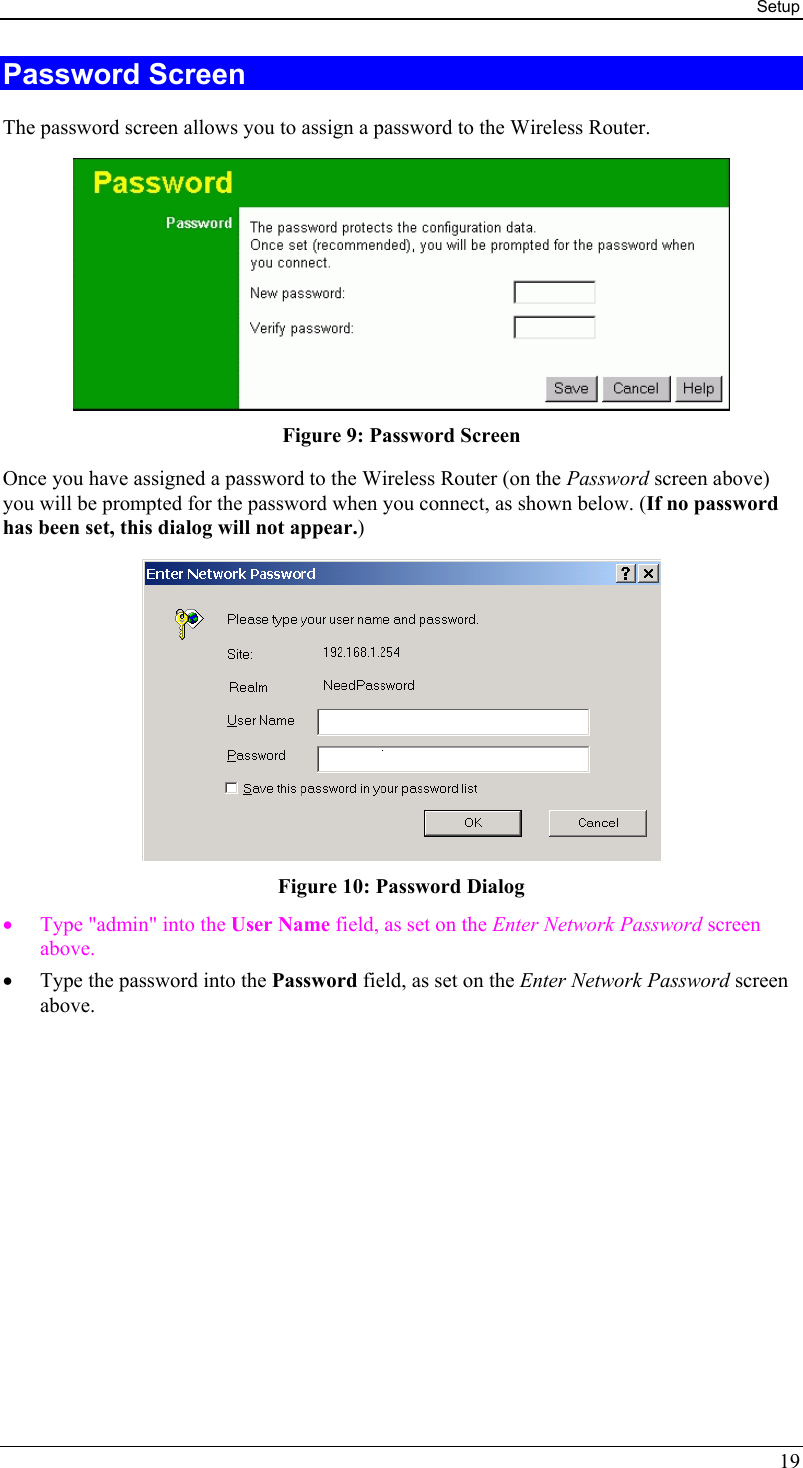 Setup 19 Password Screen The password screen allows you to assign a password to the Wireless Router.  Figure 9: Password Screen Once you have assigned a password to the Wireless Router (on the Password screen above) you will be prompted for the password when you connect, as shown below. (If no password has been set, this dialog will not appear.)  Figure 10: Password Dialog •  Type &quot;admin&quot; into the User Name field, as set on the Enter Network Password screen above. •  Type the password into the Password field, as set on the Enter Network Password screen above.  