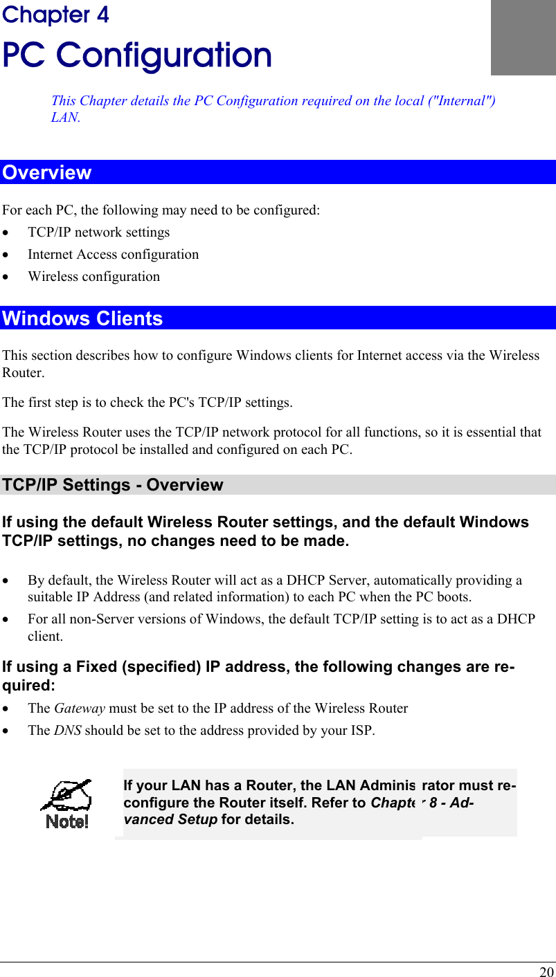  20 ) 4 Chapter 4 PC Configuration This Chapter details the PC Configuration required on the local (&quot;Internal&quot;LAN. Overview For each PC, the following may need to be configured: •  TCP/IP network settings •  Internet Access configuration •  Wireless configuration Windows Clients This section describes how to configure Windows clients for Internet access via the Wireless Router. The first step is to check the PC&apos;s TCP/IP settings.  The Wireless Router uses the TCP/IP network protocol for all functions, so it is essential that the TCP/IP protocol be installed and configured on each PC. TCP/IP Settings - Overview If using the default Wireless Router settings, and the default Windows TCP/IP settings, no changes need to be made.  •  By default, the Wireless Router will act as a DHCP Server, automatically providing a suitable IP Address (and related information) to each PC when the PC boots. •  For all non-Server versions of Windows, the default TCP/IP setting is to act as a DHCP client. If using a Fixed (specified) IP address, the following changes are re-quired: •  The Gateway must be set to the IP address of the Wireless Router •  The DNS should be set to the address provided by your ISP.   If your LAN has a Router, the LAN Administrator must re-configure the Router itself. Refer to Chapter 8 - Ad-vanced Setup for details.  