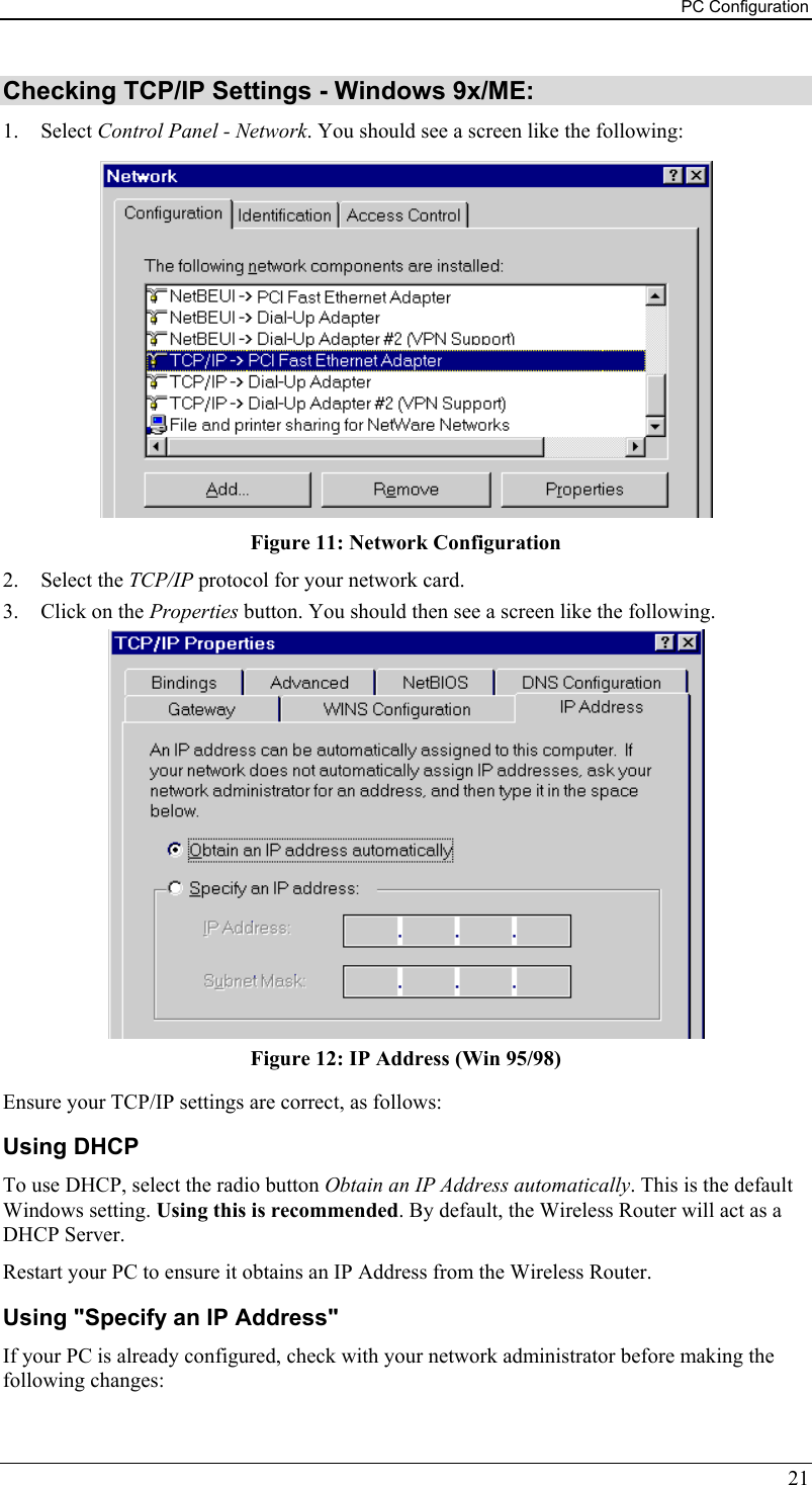 PC Configuration 21 Checking TCP/IP Settings - Windows 9x/ME: 1. Select Control Panel - Network. You should see a screen like the following:  Figure 11: Network Configuration 2. Select the TCP/IP protocol for your network card. 3.  Click on the Properties button. You should then see a screen like the following.  Figure 12: IP Address (Win 95/98) Ensure your TCP/IP settings are correct, as follows: Using DHCP To use DHCP, select the radio button Obtain an IP Address automatically. This is the default Windows setting. Using this is recommended. By default, the Wireless Router will act as a DHCP Server. Restart your PC to ensure it obtains an IP Address from the Wireless Router. Using &quot;Specify an IP Address&quot; If your PC is already configured, check with your network administrator before making the following changes: 